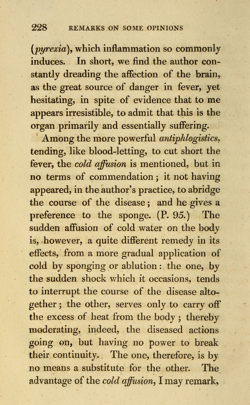 [pyrexia]^ which inflammation so commonly induces. In short, we find the author con- stantly dreading the affection of the brain^ as the great source of danger in fever, yet hesitating, in spite of evidence that to me appears irresistible, to admit that this is the organ primarily and essentially suffering. Among the more powerflil antiphlogisfics^ tending, like blood-letting, to cut short the fever, the cold affusion is mentioned, but in no terms of commendation; it not having appeared, in the author's practice, to abridge the course of the disease; and he gives a preference to the sponge. (P. 95.) The sudden affusion of cold water on the body is, however, a quite different remedy in its effects, from a more gradual application of cold by sponging or ablution: the one, by the sudden shock which it occasions, tends to interrupt the course of the disease alto- gether ; the other, serves only to carry off the excess of heat from the body ; thereby moderating, indeed, the diseased actions going on, but having no power to break their continuity. The one, therefore, is by no means a substitute for the other. The advantage of the cold affusion^ I may remark^