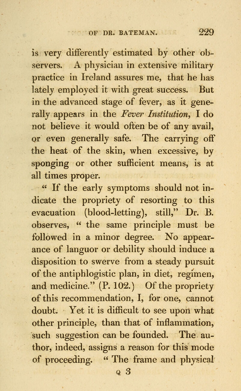 is very differently estimated by other ob- servers. A physician in extensive military practice in Ireland assures me, that he has lately employed it with great success. But in the advanced stage of fever, as it gene- rally appears in the Fever Institution^ I do not believe it would often be of any avail, or even generally safe. The carrying off the heat of the skin, when excessive, by sponging or other sufficient means, is at all times proper.  If the early symptoms should not in- dicate the propriety of resorting to this evacuation (blood-letting), still, Dr. B. observes,  the same principle must be followed in a minor degree. No appear- ance of languor or debility should induce a disposition to swerve from a steady pursuit of the antiphlogistic plan, in diet, regimen, and medicine. (P. 102.) Of the propriety of this recommendation, I, for one, cannot doubt. Yet it is difficult to see upon what other principle, than that of inflammation, such suggestion can be founded. The au- thor, indeed, assigns a reason for this mode of proceeding.  The frame and physical Q 3