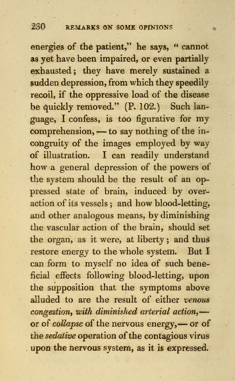 energies of the patient, he says,  cannot as yet have been impaired, or even partially exhausted; they have merely sustained a sudden depression, from which they speedily recoil, if the oppressive load of the disease be quickly removed. (P. 102.) Such lan- guage, I confess, is too figurative for my comprehension, — to say nothing of the in- congruity of the images employed by way of illustration. I can readily understand how a general depression of the powers of the system should be the result of an op- pressed state of brain, induced by over- action of its vessels; and how blood-letting, and other analogous means, by diminishing the vascular action of the brain, should set the organ, as it were, at liberty; and thus restore energy to the whole system. But I can form to myself no idea of such bene- ficial effects following blood-letting, upon the supposition that the symptoms above alluded to are the result of either venous congestion^ with diminished arterial action^— or of collapse of the nervous energy,— or of the sedaiwe operation of the contagious virus upon the nervous system, as it is expressed.