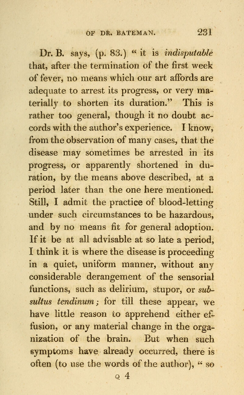 Dr. B. says, (p. 83.)  it is indisputable that, after the termination of the first week of fever, no means which our art affords are adequate to arrest its progress, or very ma- terially to shorten its duration. This is rather too general, though it no doubt ac- cords with the author's experience. I know, from the observation of many cases, that the disease may sometimes be arrested in its progress, or apparently shortened in du- ration, by the means above described, at a period later than the one here mentioned. Still, I admit the practice of blood-letting under such circumstances to be hazardous, and by no means fit for general adoption. If it be at all advisable at so late a period, I think it is where the disease is proceeding in a quiet, uniform manner, without any considerable derangement of the sensorial functions, such as delirium, stupor, or sub- sultus tendinum; for till these appear, we have little reason to apprehend either ef- fusion, or any material change in the orga- nization of the brain. But when such symptoms have already occurred, there is often (to use the words of the author),  so Q 4