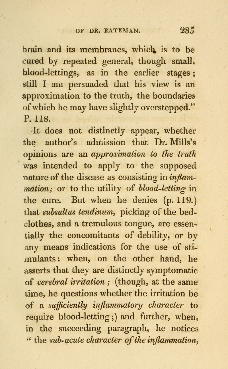 brain and its membranes, whicl^ is to be cured by repeated general, though small, blood-lettings, as in the earlier stages; still I am persuaded that his view is an approximation to the truth, the boundaries of which he may have slightly overstepped. P. 118. It does not distinctly appear, whether the author's admission that Dr. Mills's opinions are an approximation to the truth was intended to apply to the supposed nature of the disease as consisting in inflafn- mation; or to the utility of blood-letting in the cure. But when he denies (p. 119.) that subsultus tendinunfi^ picking of the bed- clothes, and a tremulous tongue, are essen- tially the concomitants of debility, or by any means indications for the use of sti- mulants: when, on the other hand, he asserts that they are distinctly symptomatic of cerebral irritation ; (though, at the same time, he questions whether the irritation be of a sufficiently inflammatory character to require blood-letting;) and further, when, in the succeeding paragraph, he notices  the suh'UCute character of the inflammation^