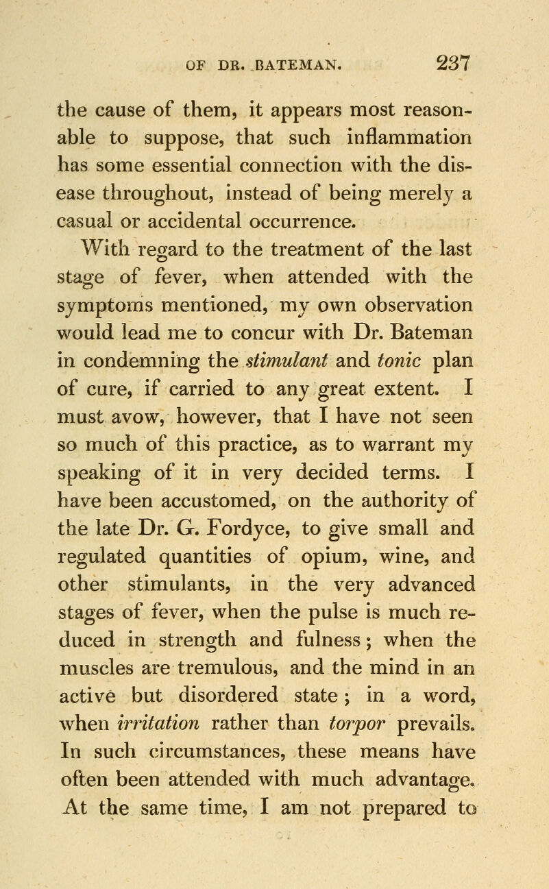 the cause of them, it appears most reason- able to suppose, that such inflammation has some essential connection with the dis- ease throughout, instead of being merely a casual or accidental occurrence. With regard to the treatment of the last stage of fever, when attended with the symptoms mentioned, my own observation would lead me to concur with Dr. Bateman in condemning the stimulant and tonic plan of cure, if carried to any great extent. I must avow, however, that I have not seen so much of this practice, as to warrant my speaking of it in very decided terms. I have been accustomed, on the authority of the late Dr. G. Fordyce, to give small and regulated quantities of opium, wine, and other stimulants, in the very advanced stages of fever, when the pulse is much re- duced in strength and fulness; when the muscles are tremulous, and the mind in an active but disordered state; in a word, when irritation rather than torpor prevails. In such circumstances, these means have often been attended with much advantage. At the same time, I am not prepared to