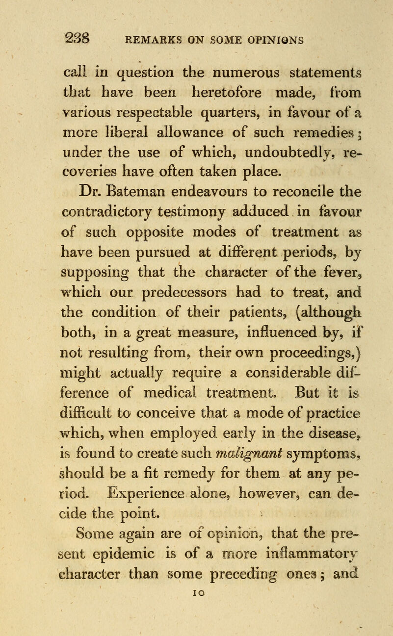 call in question the numerous statements that have been heretofore made^ from various respectable quarters, in favour of a more liberal allowance of such remedies; under the use of which, undoubtedly, re- coveries have often taken place. Dr. Bateman endeavours to reconcile the contradictory testimony adduced in favour of such opposite modes of treatment as have been pursued at different periods, by supposing that the character of the fevers w^hich our predecessors had to treat, and the condition of their patients, (although both, in a great measure, influenced by, if not resulting from, their own proceedings,) might actually require a considerable dif-- ference of medical treatment But it is difficult to conceive that a mode of practice which, when employed early in the disease., is found to create such muMgnant symptoms^ should be a fit remedy for them at any pe- riod. Experience alone, however, can de- cide the point. Some again are of opinion^ that the pre- sent epidemic is of a more inflammatory character than some preceding ones; and lO
