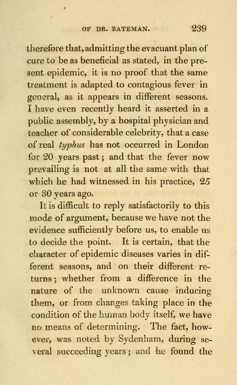 therefore that, admitting the evacuant plan of cure to be as beneficial as stated, in the pre- sent epidemic, it is no proof that the same treatment is adapted to contagious fever in general, as it appears in different seasons. I have even recently heard it asserted in a public assembly, by a hospital physician and teacher of considerable celebrity, that a case of real typhus has not occurred in London for 20 years past; and that the fever now prevailing is not at all the same with that which he had witnessed in his practice, 25 or 30 years ago. It is difficult to reply satisfactorily to this mode of argument, because we have not the evidence sufficiently before us, to enable us to decide the point. It is certain^ that the character of epidemic diseases varies in dif- ferent seasons, and on their different re- turns ; whether from a difference in the nature of the unknown cause inducing them, or from changes taking place in the condition of the human body itself, we have no means of determining. The fact, how- ever, was noted by Sydenham, during se- veral succeeding year^; and he found the