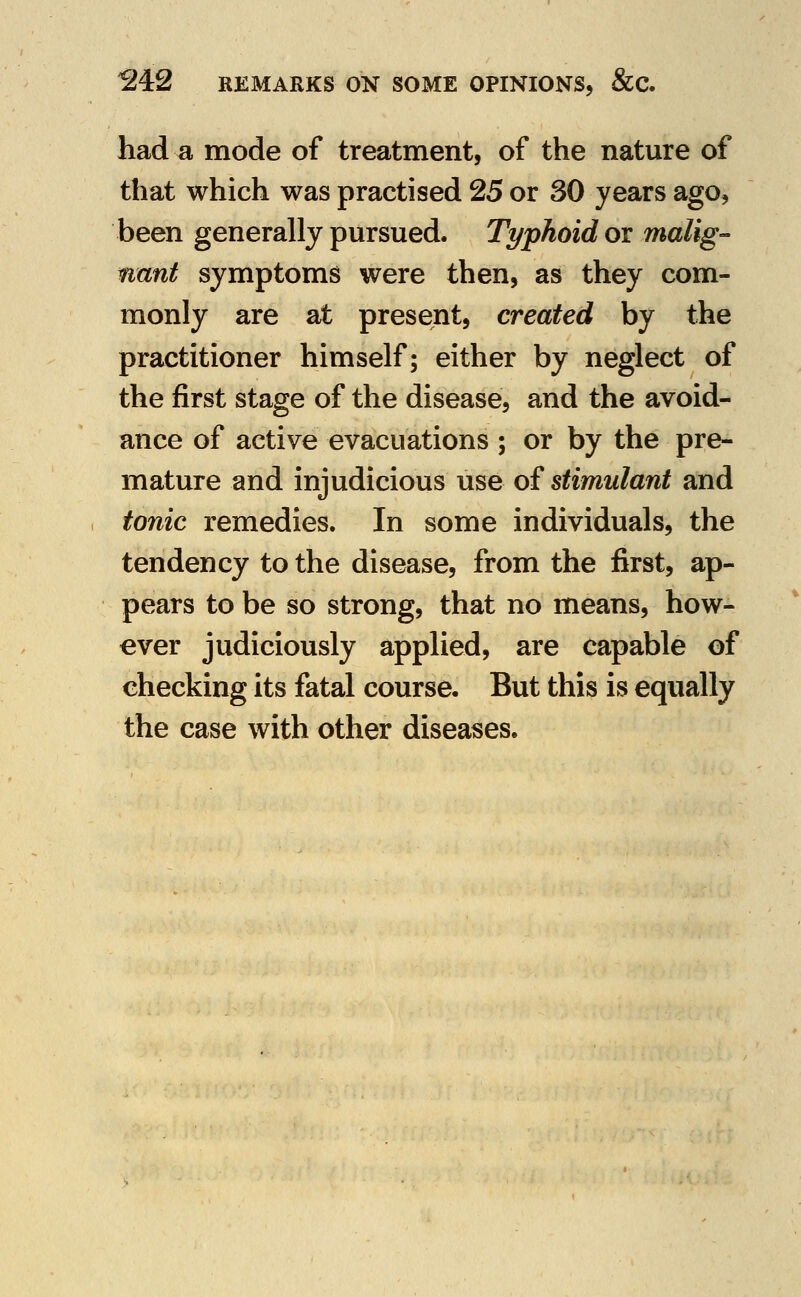 had a mode of treatment, of the nature of that which was practised 25 or 30 years ago, been generally pursued. Typhoid or malig- nant symptoms were then, as they com- monly are at present, created by the practitioner himself; either by neglect of the first stage of the disease, and the avoid- ance of active evacuations ; or by the pre- mature and injudicious use of stimulant and tonic remedies. In some individuals, the tendency to the disease, from the first, ap- pears to be so strong, that no means, how- ever judiciously applied, are capable of checking its fatal course. But this is equally the case with other diseases.