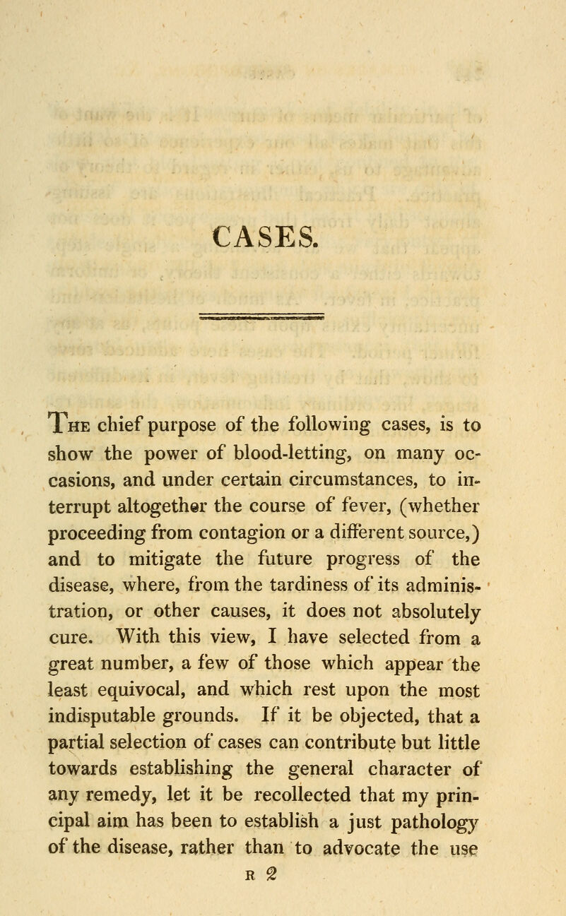 CASES. The chief purpose of the following cases, is to show the power of blood-letting, on many oc- casions, and under certain circumstances, to in- terrupt altogether the course of fever, (whether proceeding from contagion or a different source,) and to mitigate the future progress of the disease, where, from the tardiness of its adminis- tration, or other causes, it does not absolutely cure. With this view, I have selected from a great number, a few of those which appear the least equivocal, and w^hich rest upon the most indisputable grounds. If it be objected, that a partial selection of cases can contribute but little towards establishing the general character of any remedy, let it be recollected that my prin- cipal aim has been to establish a just pathology of the disease, rather than to advocate the use