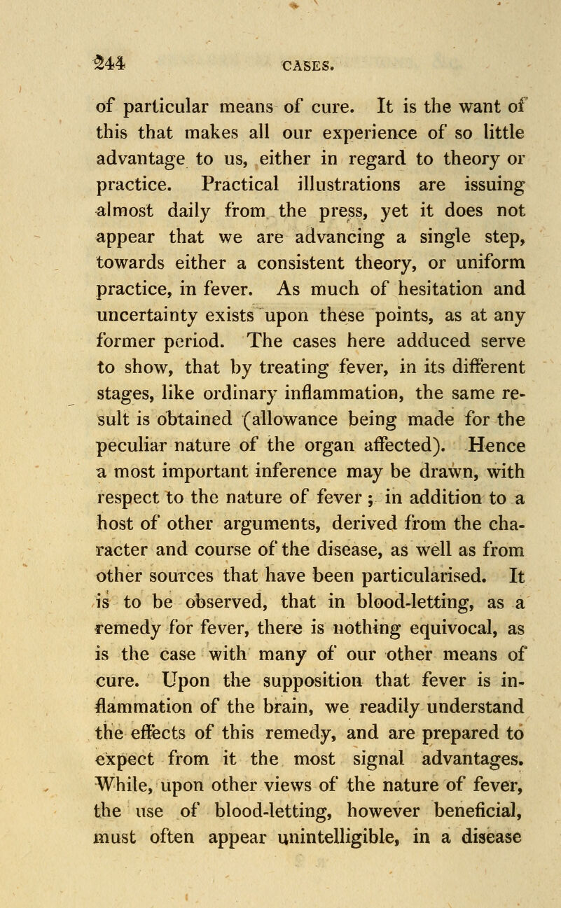■^44 CASES. of particular means of cure. It is the want of this that makes all our experience of so little advantage to us, either in regard to theory or practice. Practical illustrations are issuing almost daily from the press, yet it does not appear that we are advancing a single step, towards either a consistent theory, or uniform practice, in fever. As much of hesitation and uncertainty exists upon these points, as at any former period. The cases here adduced serve to show, that by treating fever, in its different stages, like ordinary inflammation, the same re- sult is obtained (allowance being made for the peculiar nature of the organ affected). Hence a most important inference may be drawn, with respect to the nature of fever; in addition to a host of other arguments, derived from the cha- racter and course of the disease, as well as from other sources that have been particularised. It is to be observed, that in blood-letting, as a remedy for fever, there is nothing equivocal, as is the case with many of our other means of cure. Upon the supposition that fever is in- flammation of the brain, we readily understand the effects of this remedy, and are prepared to expect from it the most signal advantages. While, upon other views of the nature of fever, the use of blood-letting, however beneficial, must often appear unintelligible, in a disease