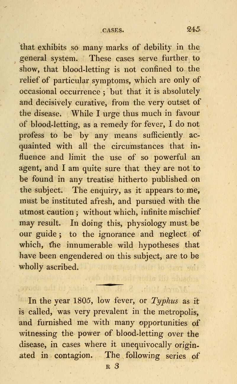 that exhibits so many marks of debility in the general system. These cases serve further to show, that blood-letting is not confined to the relief of particular symptoms, which are only of occasional occurrence ; but that it is absolutely and decisively curative, from the very outset of the disease. While I urge thus much in favour of blood-letting, as a remedy for fever, I do not profess to be by any means sufficiently ac- q^uainted with all the circumstances that in- fluence and limit the use of so powerful an agent, and I am quite sure that they are not to be found in any treatise hitherto published on the subject. The enquiry, as it appears to me, must be instituted afresh, and pursued with the utmost caution ; without which, infinite mischief may result. In doing this, physiology must be our guide j to the ignorance and neglect of which, tlie innumerable wild hypotheses that have been engendered on this subject, are to be wholly ascribed. In the year 1805, low fever, or Typhus as it is called, was very prevalent in the metropolis, and furnished me with many opportunities of witnessing the power of blood-letting over the disease, in cases where it unequivocally origin- ated in contagion. The following series of R a