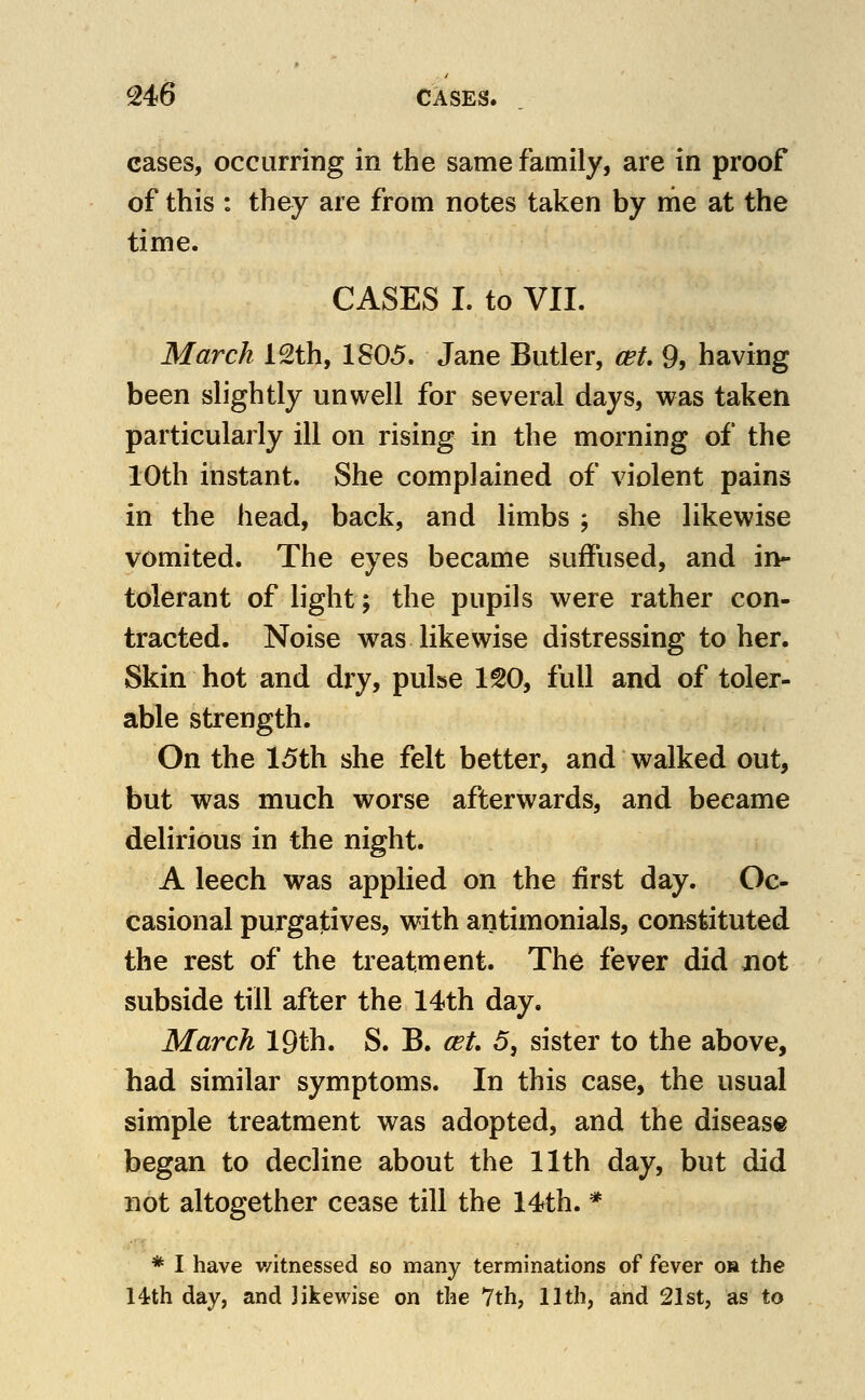 cases, occurring in the same family, are in proof of this : they are from notes taken by me at the time. CASES I. to VII. March 12th, 1805. Jane Butler, cet 9, having been slightly unwell for several days, was taken particularly ill on rising in the morning of the 10th instant. She complained of violent pains in the head, back, and limbs ; she likewise vomited. The eyes became suffused, and in- tolerant of light; the pupils were rather con- tracted. Noise was likewise distressing to her. Skin hot and dry, pulse ISO, full and of toler- able strength. On the 15th she felt better, and walked out, but was much worse afterwards, and became delirious in the night. A leech was applied on the first day. Oc- casional purgatives, with antimonials, constituted the rest of the treatment. The fever did jiot subside till after the 14th day. March 19th. S. B. (st 5, sister to the above, had similar symptoms. In this case, the usual simple treatment was adopted, and the disease began to decline about the 11th day, but did not altogether cease till the 14th. * * I have v/itnessed so many terminations of fever oa the Hth day, and likewise on the 7th, 11th, and 21st, as to