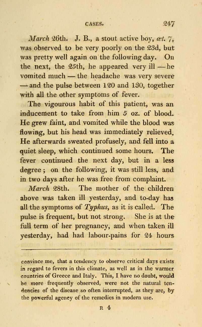 CASES* ^47 March 26th. J. B., a stout active boy, wL 7? was observed to be very poorly on the 23d, but was pretty w^ell again on the following day. On the next, the 25th, he appeared very ill —-he vomited much — the headache was very severe — and the pulse between 120 and 130, together with all the other symptoms of fever. The vigourous habit of this patient, was an inducement to take from him 5 oz. of blood* He grew faint, and vomited while the blood was flowing, but his head was immediately relieved. He afterwards sweated profusely, and fell into a quiet sleep, which continued some hours. The fever continued the next day, but in a less degree ; on the following, it was still less, and in two days after he was free from complaint. March 28th. The mother of the children above was taken ill yesterday, and to-day has all the symptoms of Typhus, as it is called. The pulse is frequent, but not strong. She is at the full term of her pregnancy, and when taken ill yesterday, had had labour-pains for 24 hours convince me, that a tendency to observe critical days exists in regard to fevers in this climate, as well as in the warmer countries of Greece and Italy. This, I have no doubt, wouW be more frequently observed, were not the natural ten- dencies of the disease so often interrupted, as they are, by the powerful agency of the remedies in modern use.