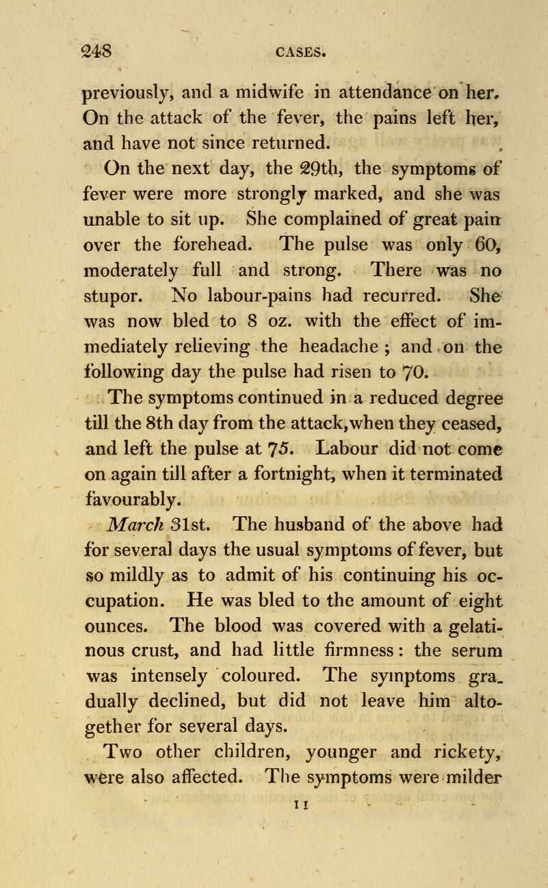 previously, and a midwife in attendance on her. On the attack of the fever, the pains left her, and have not since returned. On the next day, the 29th, the symptoms of fever were more strongly marked, and she was unable to sit up. She complained of great pain over the forehead. The pulse was only 60, moderately full and strong. There was no stupor. No labour-pains had recurred. She was now bled to 8 oz. with the effect of im- mediately relieving the headache; and on the following day the pulse had risen to 70. The symptoms continued in a reduced degree till the 8th day from the attack,when they ceased, and left the pulse at 75. Labour did not come on again till after a fortnight, when it terminated favourably. March 31st. The husband of the above had for several days the usual symptoms of fever, but so mildly as to admit of his continuing his oc- cupation. He was bled to the amount of eight ounces. The blood was covered with a gelati- nous crust, and had little firmness: the serum was intensely coloured. The symptoms gra. dually declined, but did not leave him alto- gether for several days. Two other children, younger and rickety, wfere also affected. The symptoms were milder II -