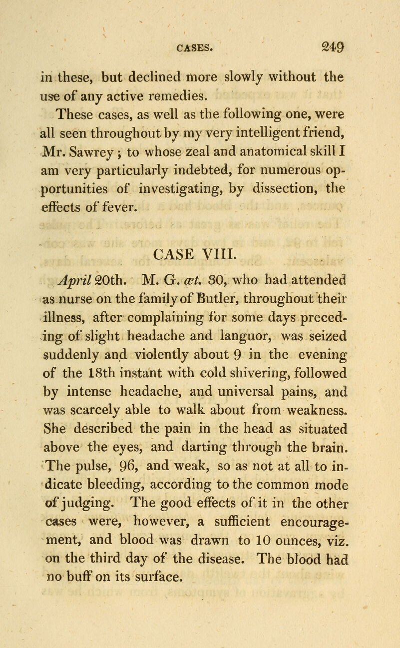 in these, but declined more slowly without the use of any active remedies. These cases, as well as the following one, were all seen throughout by my very intelligent friend, Mr. Sawrey; to whose zeal and anatomical skill I am very particularly indebted, for numerous op- portunities of investigating, by dissection, the effects of fever. CASE VIII. April 20th, M. G. cet. 80, who had attended as nurse on the family of Butler, throughout their illness, after complaining for some days preced- ing of slight headache and languor, was seized suddenly and violently about 9 in the evening of the 18th instant with cold shivering, followed by intense headache, and universal pains, and was scarcely able to walk about from weakness. She described the pain in the head as situated above the eyes, and darting through the brain. The pulse, 96, and weak, so as not at all to in- dicate bleeding, according to the common mode of judging. The good effects of it in the other cases were, however, a sufficient encourage- ment, and blood was drawn to 10 ounces, viz. on the third day of the disease. The blood had no buff on its surface.