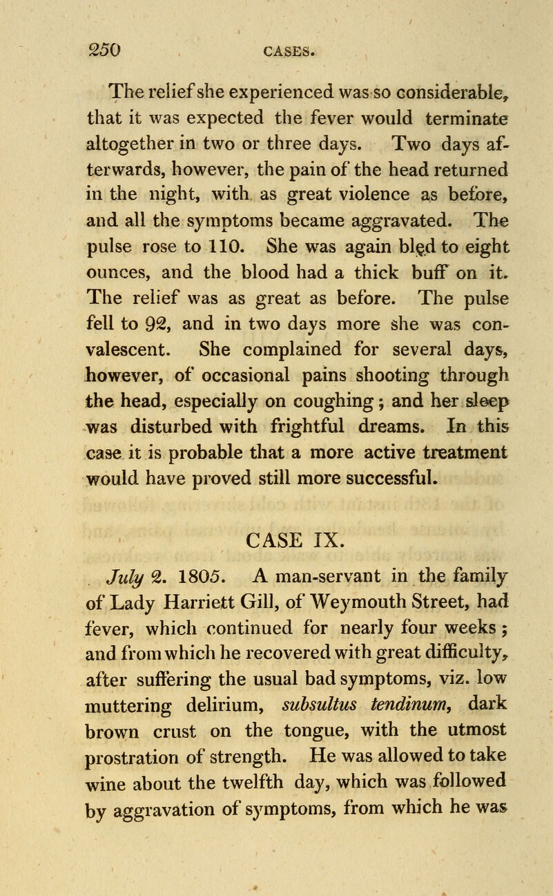 The relief she experienced was so considerable, that it was expected the fever would terminate altogether in two or three days. Two days af- terwards, however, the pain of the head returned in the night, with, as great violence as before, and all the symptoms became aggravated. The pulse rose to 110. She was again bl)^dto eight ounces, and the blood had a thick buff on it. The relief was as great as before. The pulse fell to 92, and in two days more she was con- valescent. She complained for several days, however, of occasional pains shooting through the head, especially on coughing; and her sleep was disturbed with frightful dreams. In this case it is probable that a more active treatment would have proved still more successful. CASE IX. July 9>. 1805. A man-servant in the family of Lady Harriett Gill, of Weymouth Street, had fever, which continued for nearly four weeks; and from which he recovered with great difficulty, after suffering the usual bad symptoms, viz. low muttering delirium, suhsultus tendinum, dark brown crust on the tongue, with the utmost prostration of strength. He was allowed to take wine about the twelfth day, which was followed by aggravation of symptoms, from which he was