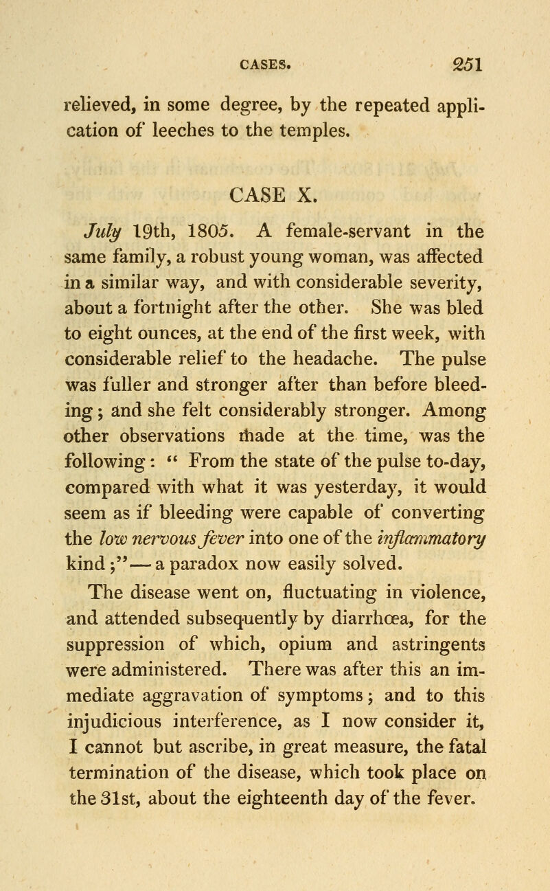 relieved, in some degree, by the repeated appli- cation of leeches to the temples. CASE X. Jid^ 19th, 1805. A female-servant in the same family, a robust young woman, was affected in a similar way, and with considerable severity, about a fortnight after the other. She was bled to eight ounces, at the end of the first week, with considerable relief to the headache. The pulse was fuller and stronger after than before bleed- ing ; and she felt considerably stronger. Among other observations ihade at the time, was the following:  From the state of the pulse to-day, compared with what it was yesterday, it would seem as if bleeding were capable of converting the low nervous fever into one of the irvftctnimatory kind j— a paradox now easily solved. The disease went on, fluctuating in violence, and attended subsequently by diarrhoea, for the suppression of which, opium and astringents were administered. There was after this an im- mediate aggravation of symptoms; and to this injudicious interference, as I now consider it, I cannot but ascribe, in great measure, the fatal termination of the disease, which took place on the 31st, about the eighteenth day of the fever.