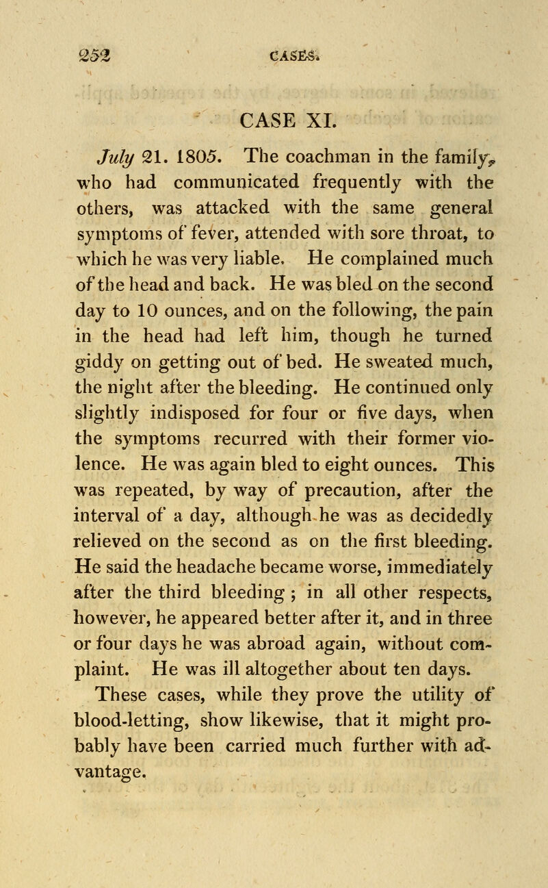 Q52 ' CASf^g. CASE XL Jult/ 21. 1805. The coachman in the famifyj, who had communicated frequently with the others, was attacked with the same general symptoms of fever, attended with sore throat, to w^iich he was very liable. He complained much of the head and back. He was bledx>n the second day to 10 ounces, and on the following, the pain in the head had left him, though he turned giddy on getting out of bed. He sweated much, the night after the bleeding. He continued only slightly indisposed for four or five days, when the symptoms recurred with their former vio- lence. He was again bled to eight ounces. This was repeated, by way of precaution, after the interval of a day, although he was as decidedly relieved on the second as on the first bleeding. He said the headache became worse, immediately after the third bleeding ; in all other respects, however, he appeared better after it, and in three or four days he was abroad again, without com- plaint. He was ill altogether about ten days. These cases, while they prove the utility of blood-letting, show likewise, that it might pro- bably have been carried much further with ad- vantage.