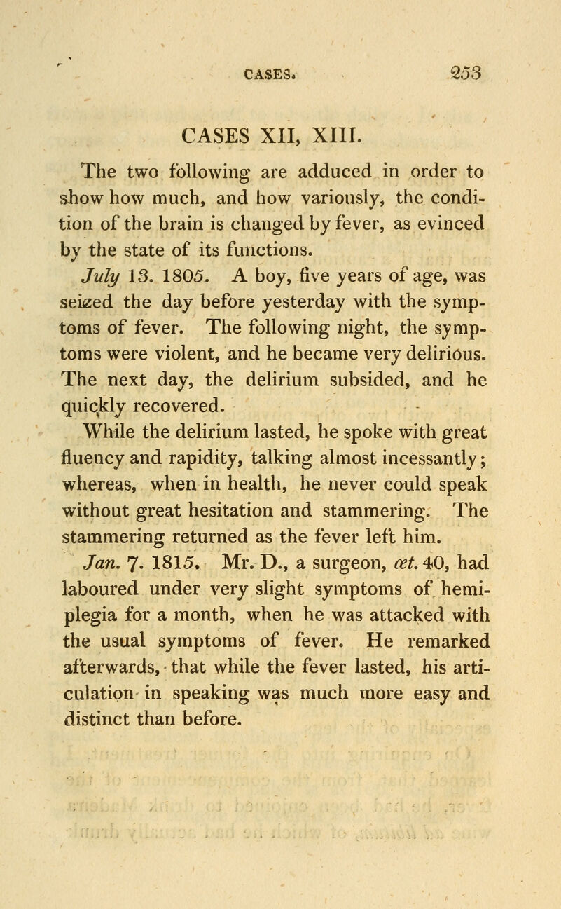 CASES XII, XIII. The two following are adduced in order to show how much, and how variously, the condi- tion of the brain is changed by fever, as evinced by the state of its functions. Juli/ 13. 1805. A boy, five years of age, was seized the day before yesterday with the symp- toms of fever. The following night, the symp- toms were violent, and he became very delirious. The next day, the delirium subsided, and he quiqkly recovered. While the delirium lasted, he spoke with great fluency and rapidity, talking almost incessantly; whereas, when in health, he never could speak without great hesitation and stammering. The stammering returned as the fever left him. Jan. 7- 1815« Mr. D., a surgeon, ^^.40, had laboured under very slight symptoms of hemi- plegia for a month, when he was attacked with the usual symptoms of fever. He remarked afterwards, that while the fever lasted, his arti- culation in speaking was much more easy and distinct than before.