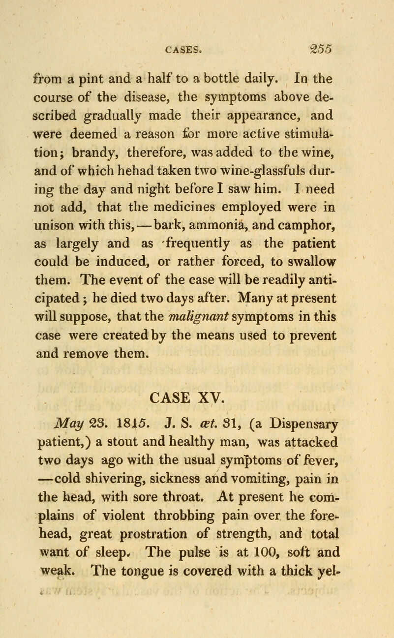 from a pint and a half to a bottle daily. In the course of the disease, tlie symptoms above de- scribed gradually made their appearance, and were deemed a reason for more active stimula- tion; brandy, therefore, was added to the wine, and of which hehad taken two wine-glassfuls dur- ing the day and night before I saw him. I need not add, that the medicines employed were in unison with this,—bark, ammonia, and camphor, as largely and as frequently as the patient could be induced, or rather forced, to swallow them. The event of the case will be readily anti- cipated ; he died two days after. Many at present will suppose, that the malignant symptoms in this case were created by the means used to prevent and remove them. CASE XV. May 23. 1815. J. S. ceU 31, (a Dispensary patient,) a stout and healthy man, was attacked two days ago with the usual symptoms of fever, —cold shivering, sickness atid vomiting, pain in the head, with sore throat. At present he com- plains of violent throbbing pain over the fore^ head, great prostration of strength, and total want of sleep. The pulse is at 100, soft and weak. The tongue is covered with a thick yel-