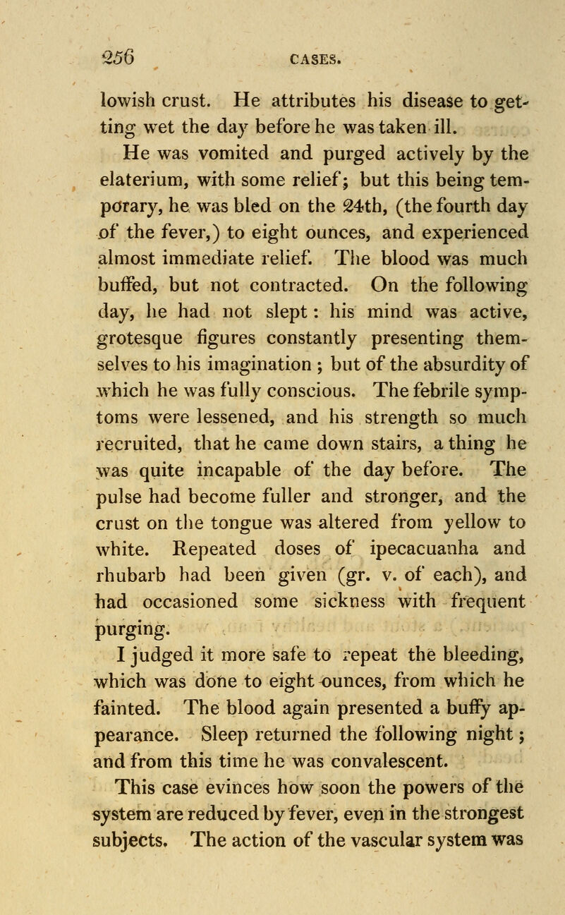 lowish crust. He attributes his disease to get- ting wet the day before he was taken ill. He was vomited and purged actively by the elaterium, with some relief; but this being tem- porary, he was bled on the 24th, (the fourth day of the fever,) to eight ounces, and experienced almost immediate relief. The blood was much buffed, but not contracted. On the following day, he had not slept: his mind was active, grotesque figures constantly presenting them- selves to his imagination ; but of the absurdity of which he was fully conscious. The febrile symp- toms were lessened, and his strength so much recruited, that he came down stairs, a thing he was quite incapable of the day before. The pulse had become fuller and stronger, and the crust on the tongue was altered from yellow to white. Repeated doses of ipecacuanha and rhubarb had been given (gr. v. of each), and had occasioned some sickness with frequent purging. I judged it more safe to repeat the bleeding, which was done to eight ounces, from which he fainted. The blood again presented a buffy ap- pearance. Sleep returned the following night; and from this time he was convalescent. This case evinces how soon the powers of the system are reduced by fever, even in the strongest subjects. The action of the vascular system was