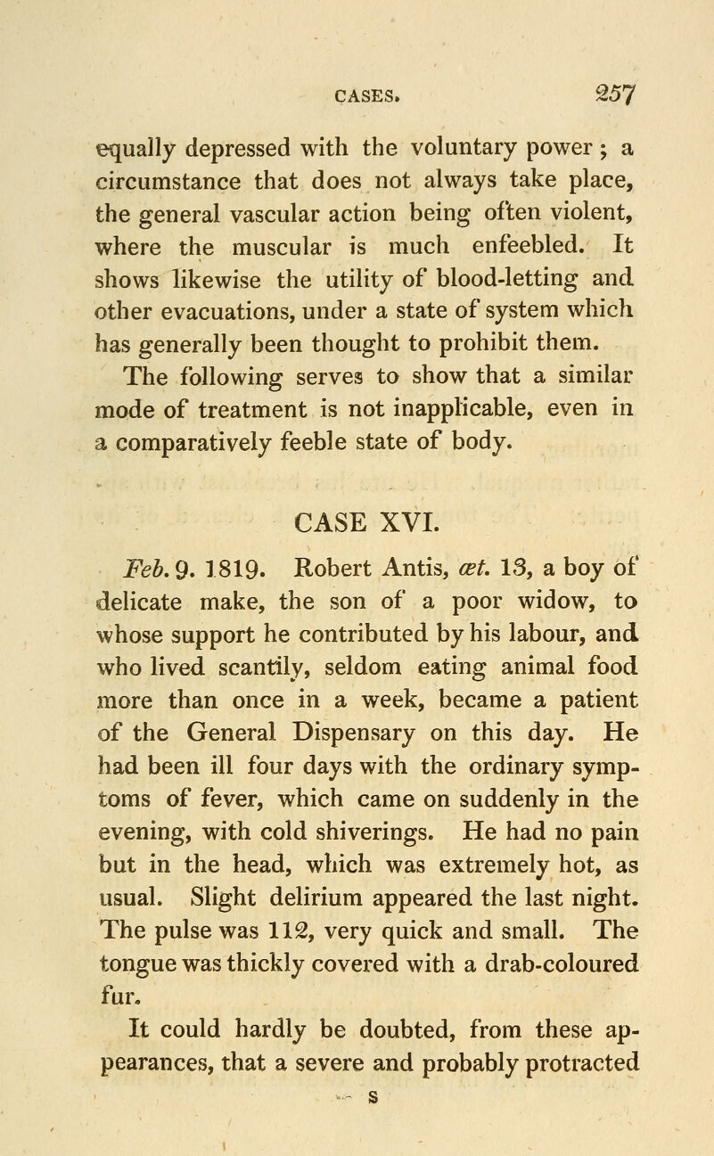 equally depressed with the voluntary power; a circumstance that does not always take place, the general vascular action being often violent, where the muscular is much enfeebled. It shows likewise the utility of blood-letting and other evacuations, under a state of system which has generally been thought to prohibit them. The following serves to show that a similar mode of treatment is not inapplicable, even in a comparatively feeble state of body. CASE XVI. Feh.O* 1819. Robert Antis, cet. 13, a boy of delicate make, the son of a poor widow, to whose support he contributed by his labour, and who lived scantily, seldom eating animal food more than once in a week, became a patient of the General Dispensary on this day. He had been ill four days with the ordinary symp- toms of fever, which came on suddenly in the evening, with cold shiverings. He had no pain but in the head, which was extremely hot, as usual. Slight delirium appeared the last night. The pulse was 112, very quick and small. The tongue was thickly covered with a drab-coloured fun It could hardly be doubted, from these ap- pearances, that a severe and probably protracted ■'- s