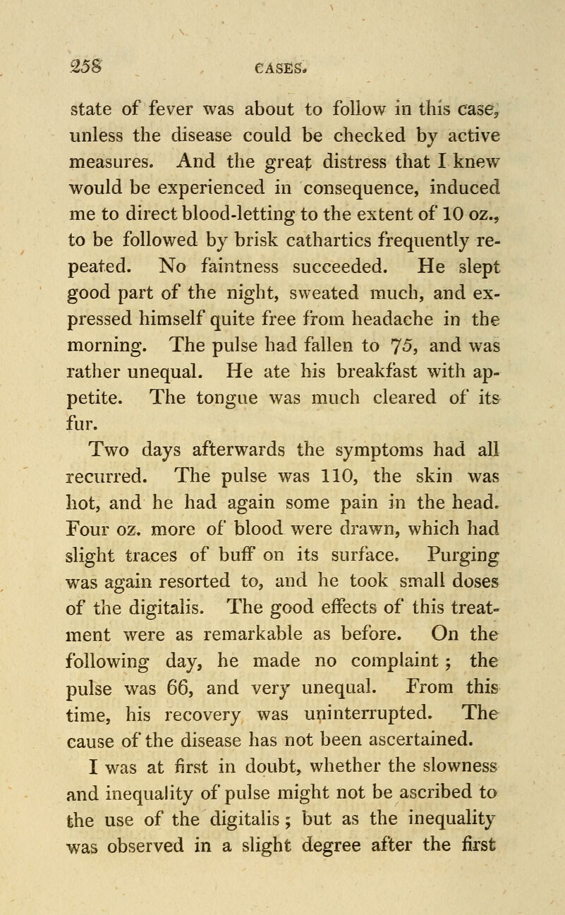 25S ^ , CASES* state of fever was about to follow in this case, unless the disease could be checked by active measures. And the great distress that I knew would be experienced in consequence, induced me to direct blood-letting to the extent of 10 oz^ to be followed by brisk cathartics frequently re- peated. No faintness succeeded. He slept good part of the night, sweated much, and ex- pressed himself quite free from headache in the morning. The pulse had fallen to 75j and was rather unequal. He ate his breakfast with ap- petite. The tongue was much cleared of its fur. Two days afterwards the symptoms had all recurred. The pulse was 110, the skin was hot, and he had again some pain m the head- Four oz. more of blood were drawn, which had slight traces of buff on its surface. Purging was again resorted to, and he took small doses of the digitalis. The good effects of this treat- ment were as remarkable as before. On the following day, he made no complaint j the pulse was 66, and very unequal. From this time, his recovery was uninterrupted. The cause of the disease has not been ascertained. I was at first in doubt, whether the slowness and inequality of pulse might not be ascribed to the use of the digitalis ; but as the inequality was observed in a slight degree after the first