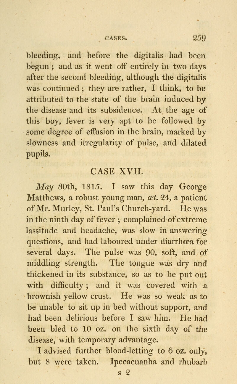 bleeding, and before the digitalis had been begun ; and as it went off entirely in two days after the second bleeding, although the digitalis was continued; they are rather, I think, to be attributed to the state of the brain induced by the disease and its subsidence. At the age of this boy, fever is very apt to be followed by some degree of effusion in the brain, marked by slowness and irregularity of pulse, and dilated pupils. CASE XVIL May 30th, 1815. I saw this day George Matthews, a robust young man, cet 24, a patient of Mr. Murley, St. Paul's Church-yard. He was in the ninth day of fever ; complained of extreme lassitude and headache, was slow in answering questions, and had laboured under diarrhoea for several days. The pulse was 90, soft, and of middling strength. The tongue was dry and thickened in its substance, so as to be put out with difficulty; and it was covered with a brownish yellow crust. He was so weak as to be unable to sit up in bed without support, and had been delirious before I saw him. He had been bled to 10 oz. on the sixth day of the disease, with temporary advantage. I advised further blood-letting to 6 oz. only, but 8 were taken. Ipecacuanha and rhubarb s 2