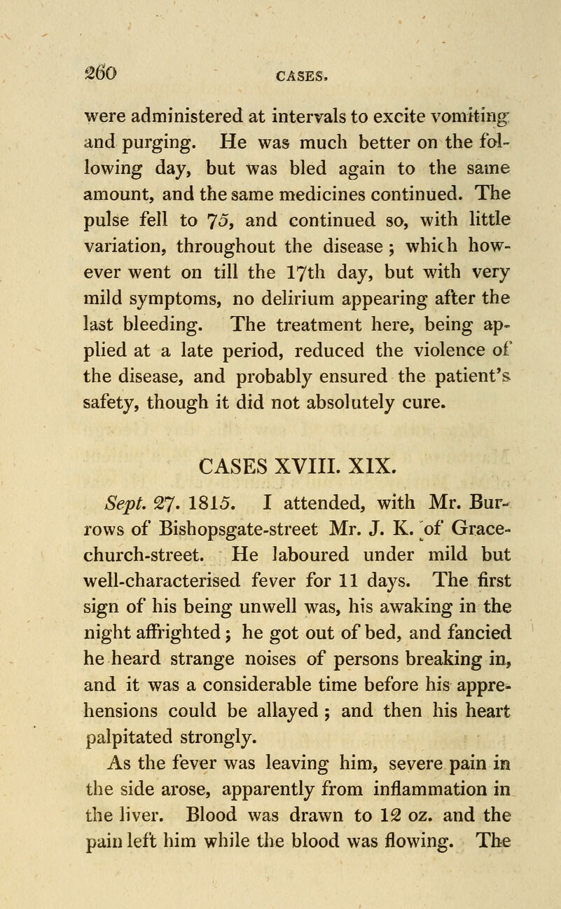 ^60 CASES, were administered at intervals to excite vomking and purging. He was much better on the fol- lowing day, but was bled again to the same amount, and the same medicines continued. The pulse fell to 7^> and continued so, with little variation, throughout the disease ; which how- ever went on till the 17th day, but with very mild symptoms, no delirium appearing after the last bleeding. The treatment here, being ap- plied at a late period, reduced the violence of the disease, and probably ensured the patient's safety, though it did not absolutely cure. CASES XVIII. XIX. Sept, 27. 1815. I attended, with Mr. Bur- rows of Bishopsgate-street Mr. J. K. ^of Grace- church-street. He laboured under mild but well-characterised fever for 11 days. The first sign of his being unwell was, his awaking in the night affrighted; he got out of bed, and fancied he heard strange noises of persons breaking in, and it was a considerable time before his appre- hensions could be allayed ; and then his heart palpitated strongly. As the fever was leaving him, severe pain in the side arose, apparently from inflammation in the liver. Blood was drawn to 12 oz. and the pain left him while the blood was flowing. The