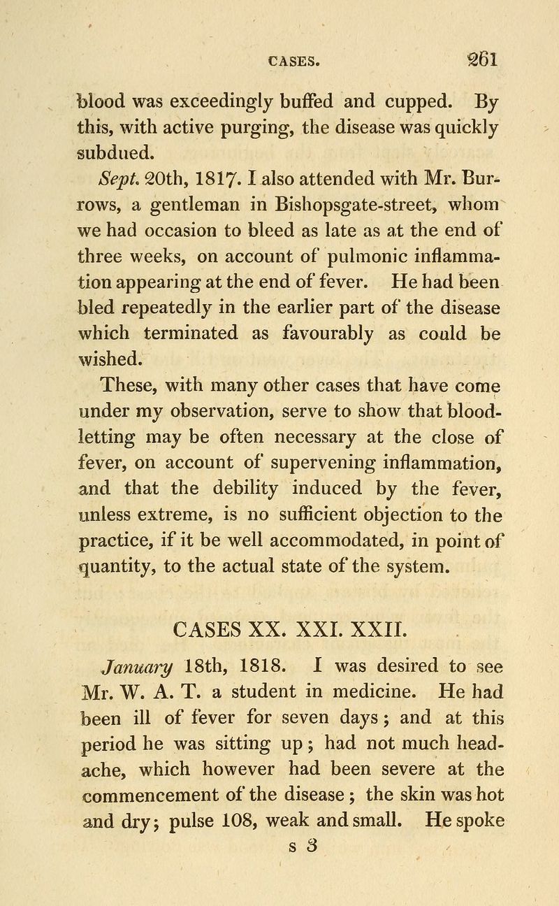 blood was exceedingly buffed and cupped. By this, with active purging, the disease was quickly subdued. SepL 20th, I8I7.1 also attended with Mr. Bur- rows, a gentleman in Bishopsgate-street, whom we had occasion to bleed as late as at the end of three weeks, on account of pulmonic inflamma- tion appearing at the end of fever. He had been bled repeatedly in the earlier part of the disease which terminated as favourably as could be wished. These, with many other cases that have come under my observation, serve to show that blood- letting may be often necessary at the close of fever, on account of supervening inflammation, and that the debility induced by the fever, unless extreme, is no sufficient objection to the practice, if it be well accommodated, in point of quantity, to the actual state of the system. CASES XX. XXI. XXII. January 18th, 1818. I was desired to see Mr. W. A. T. a student in medicine. He had been ill of fever for seven days; and at this period he was sitting up; had not much head- ache, which however had been severe at the commencement of the disease; the skin was hot and dryj pulse 108, weak and small. He spoke s 3