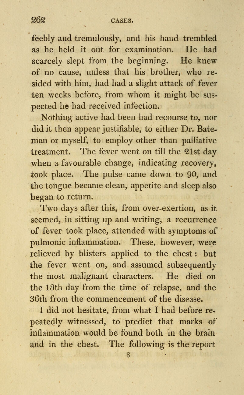 feebly and tremulously, and his hand trembled as he held it out for examination. He had scarcely slept from the beginning. He knew of no cause, unless that his brother, who re- sided with him, had had a slight attack of fever ten weeks before, from whom it might be sus- pected he had received infection. Nothing active had been had recourse to, nor did it then appear j ustifiable, to either Dr. Bate- man or myself, to employ other than palliative treatment. The fever went on till the ^Ist day when a favourable change, indicating recovery, took place. The pulse came down to 90, and the tongue became clean, appetite and sleep also began to return. Two days after this, from over-exertion, as it seemed, in sitting up and writing, a recurrence of fever took place, attended with symptoms of pulmonic inflammation. These, however, were relieved by blisters applied to the chest: but the fever went on, and assumed subsequently the most malignant characters. He died on the 18th day from the time of relapse, and the 36th from the commencement of the disease. I did not hesitate, from what I had before re- peatedly witnessed, to predict that marks of inflammation would be found both in the brain and in the chest. The following is the report 8