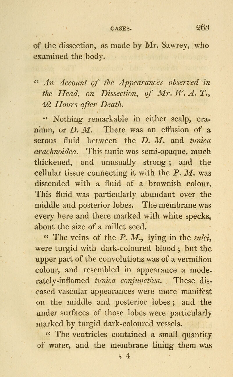of the dissection, as made by Mr. Sawrey, who examined the body. ^* An Account of the Appearances observed in the Head, on Dissection, of Mr. W. A, T., 42 Hours after Death,  Nothing remarkable in either scalp, cra- nium, or D. M. There was an effusion of a serous fluid between the D. M. and tunica arachnoidea. This tunic was semi-opaque, much thickened, and unusually strong ; and the cellular tissue connecting it with the P. M. was distended with a fluid of a brownish colour. This fluid was particularly abundant over the middle and posterior lobes. The membrane was every here and there marked with white specks, about the size of a millet seed.  The veins of the P. ikf., lying in the sulci, were turgid with dark-coloured blood j but the upper part of the convolutions was of a vermilion colour, and resembled in appearance a mode- rately-inflamed tunica conjunctiva. These dis- eased vascular appearances were more manifest on the middle and posterior lobes; and the under surfaces of those lobes were particularly marked by turgid dark-coloured vessels.  The ventricles contained a small quantity of water, and the membrane lining them was s 4