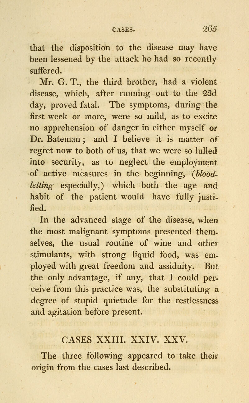 that the disposition to the disease may have been lessened by the attack he had so recently suffered. Mr. G. T., the third brother, had a violent disease, which, after running out to the 23d day, proved fatal. The symptoms, during the first week or more, were so mild, as to excite no apprehension of danger in either myself or Dr. Bateman ; and I believe it is matter of regret now to both of us, that we were so lulled into security, as to neglect the employment of active measures in the beginning, (hlood- letting especially,) which both the age and habit of the patient would have fully justi- fied. In the advanced stage of the disease, when the most malignant symptoms presented them- selves, the usual routine of wine and other stimulants, with strong liquid food, was em- ployed with great freedom and assiduity. But the only advantage, if any, that I could per- ceive from this practice was, the substituting a degree of stupid quietude for the restlessness and agitation before present. CASES XXIII. XXIV. XXV. The three following appeared to take their origin from the cases last described.