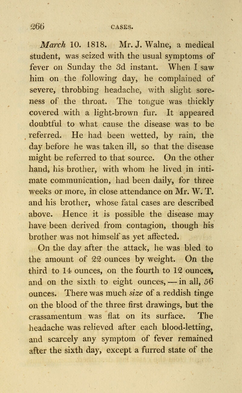 March 10. 1818. Mr. J. Walne, a medical student, was seized with the usual symptoms of fever on Sunday the 3d instant. When I saw him on the following day, he complained of severe, throbbing headache, with slight sore- ness of the throat. The tongae was thickly covered with a light-brown fur. It appeared doubtful to what cause the disease was to be referred. He had been wetted, by rain, the day before he was taken ill, so that the disease might be referred to that source. On the other hand, his brother, with whom he lived in inti- mate communication, had been daily, for three weeks or more, in close attendance on Mr. W. T. and his brother, whose fatal cases are described above. Hence it is possible the disease may have been derived from contagion, though his brother was not himself as yet affected. On the day after the attack, he was bled to the amount of 2S ounces by weight. On the third to 14 ounces, on the fourth to 12 ounces, and on the sixth to eight ounces, — in all, 56 ounces. There was much size of a reddish tinge on the blood of the three first drawings, but the crassamentum was flat on its surface. The headache was relieved after each blood-letting, and scarcely any symptom of fever remained after the sixth day, except a furred state of the