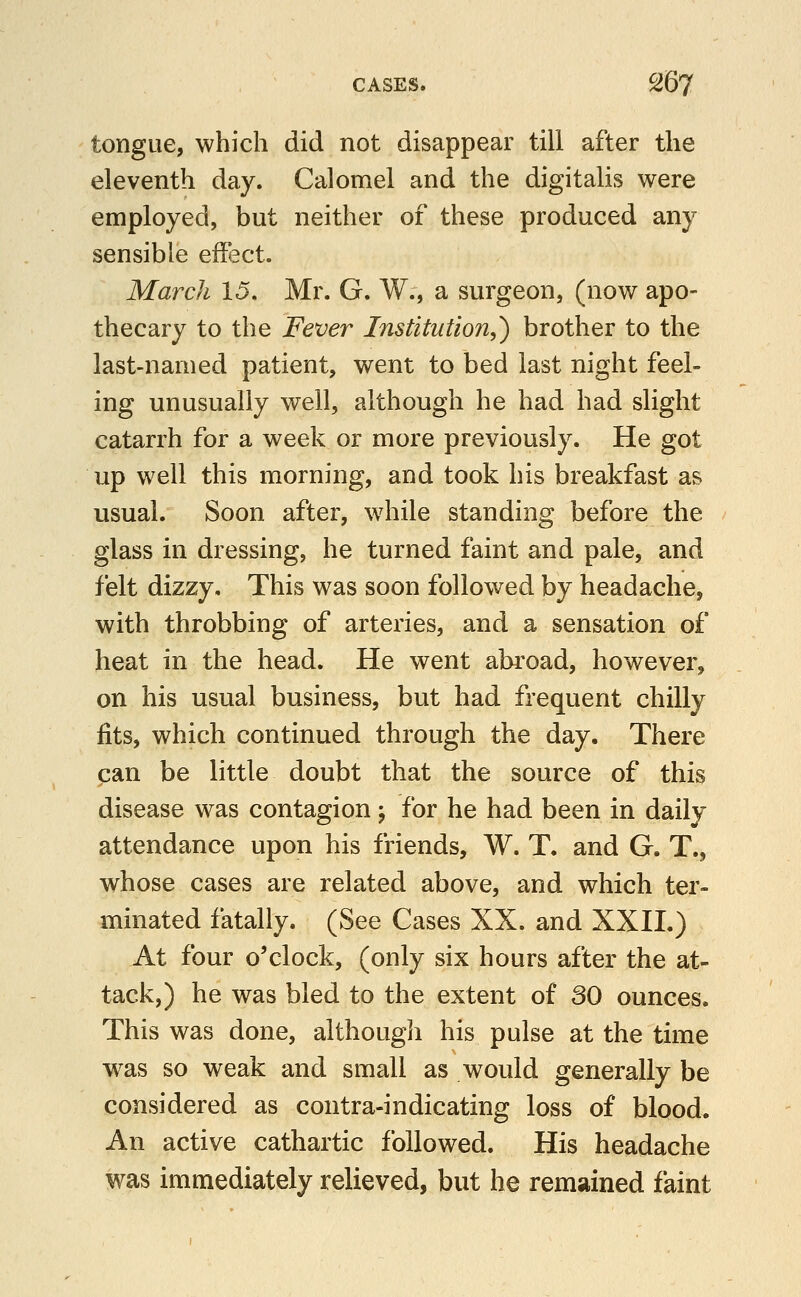 tongue, which did not disappear till after the eleventh day. Calomel and the digitalis were employed, but neither of these produced any sensible effi^ct. March 15. Mr. G. W., a surgeon, (now apo- thecary to the Fever Institution,') brother to the last-named patient, went to bed last night feel- ing unusually well, although he had had slight catarrh for a week or more previously. He got up well this morning, and took his breakfast as usual. Soon after, while standing before the glass in dressing, he turned faint and pale, and felt dizzy. This was soon followed by headache, with throbbing of arteries, and a sensation of heat in the head. He went abroad, however, on his usual business, but had frequent chilly fits, which continued through the day. There can be little doubt that the source of this disease was contagion; for he had been in daily attendance upon his friends, W. T. and G. T., whose cases are related above, and which ter- minated fatally. (See Cases XX. and XXII.) At four o'clock, (only six hours after the at- tack,) he was bled to the extent of 30 ounces. This was done, although his pulse at the time was so weak and small as would generally be considered as contra-indicating loss of blood. An active cathartic followed. His headache was immediately relieved, but he remained faint