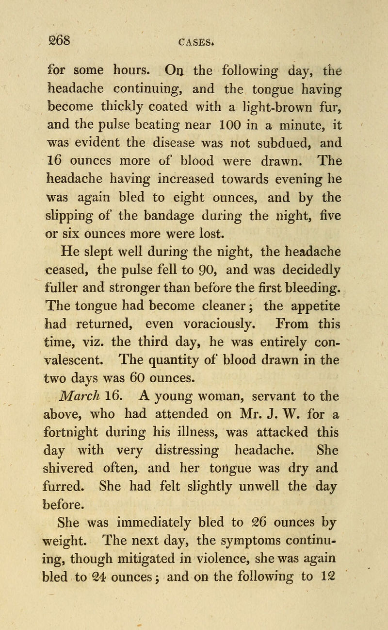 for some hours. Oa the following day, the headache continuing, and the tongue having become thickly coated with a light-brown fur, and the pulse beating near 100 in a minute, it was evident the disease was not subdued, and 16 ounces more of blood were drawn. The headache having increased towards evening he was again bled to eight ounces, and by the slipping of the bandage during the night, five or six ounces more were lost. He slept well during the night, the headache ceased, the pulse fell to 90, and was decidedly fuller and stronger than before the first bleeding. The tongue had become cleaner; the appetite had returned, even voraciously. From this time, viz. the third day, he was entirely con- valescent. The quantity of blood drawn in the two days was 60 ounces. March l6. A young woman, servant to the above, who had attended on Mr. J. W. for a fortnight during his illness, was attacked this day with very distressing headache. She shivered often, and her tongue was dry and furred. She had felt slightly unwell the day before. She was immediately bled to 26 ounces by weight. The next day, the symptoms continu- ing, though mitigated in violence, she was again bled to 24 ounces j and on the following to 12