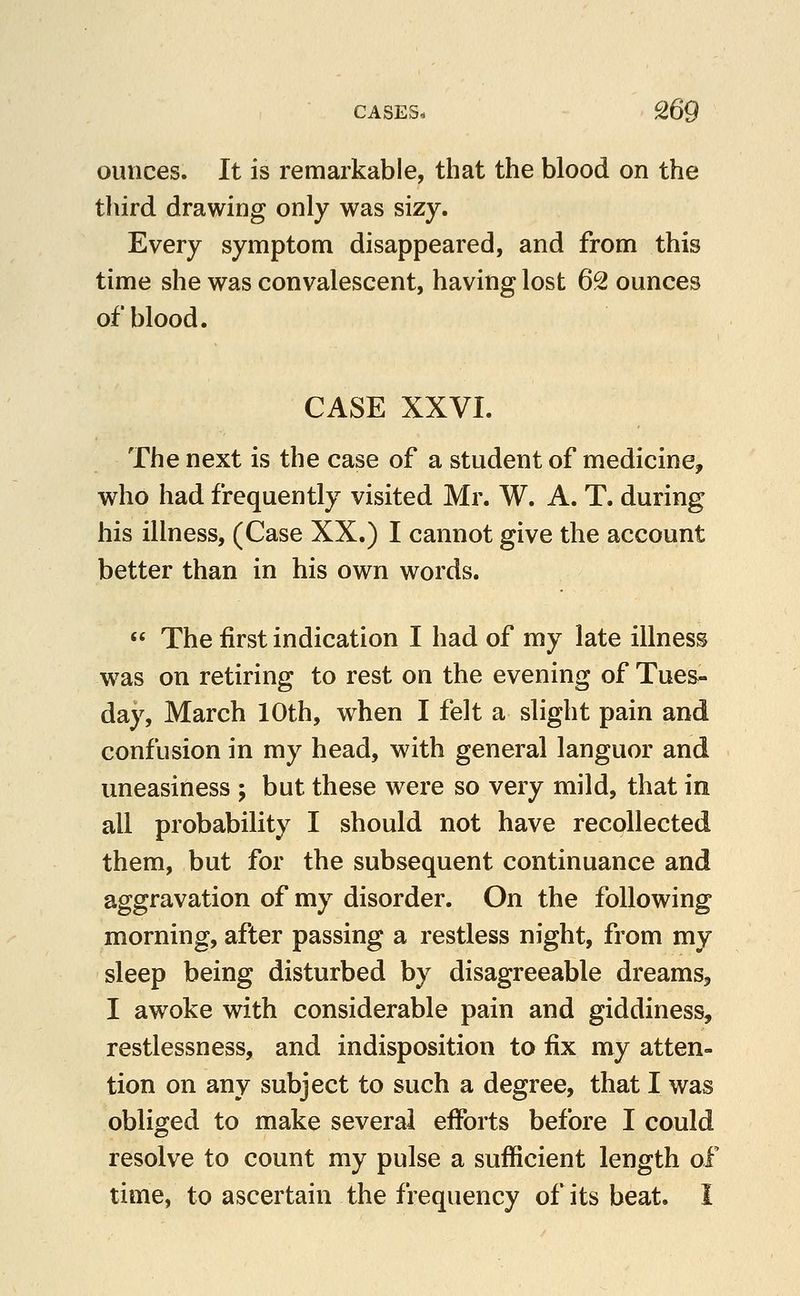 ounces. It is remarkable, that the blood on the third drawing only was sizy. Every symptom disappeared, and from this time she was convalescent, having lost 62 ounces of blood. CASE XXVI. The next is the case of a student of medicine, who had frequently visited Mr. W. A. T. during his illness, (Case XX.) I cannot give the account better than in his own words.  The first indication I had of my late illness w^as on retiring to rest on the evening of Tues- day, March 10th, when I felt a slight pain and confusion in my head, with general languor and uneasiness ; but these were so very mild, that in all probability I should not have recollected them, but for the subsequent continuance and aggravation of my disorder. On the following morning, after passing a restless night, from my sleep being disturbed by disagreeable dreams, I awoke with considerable pain and giddiness, restlessness, and indisposition to fix my atten- tion on any subject to such a degree, that I was obliged to make several efforts before I could resolve to count my pulse a sufficient length of time, to ascertain the frequency of its beat, i