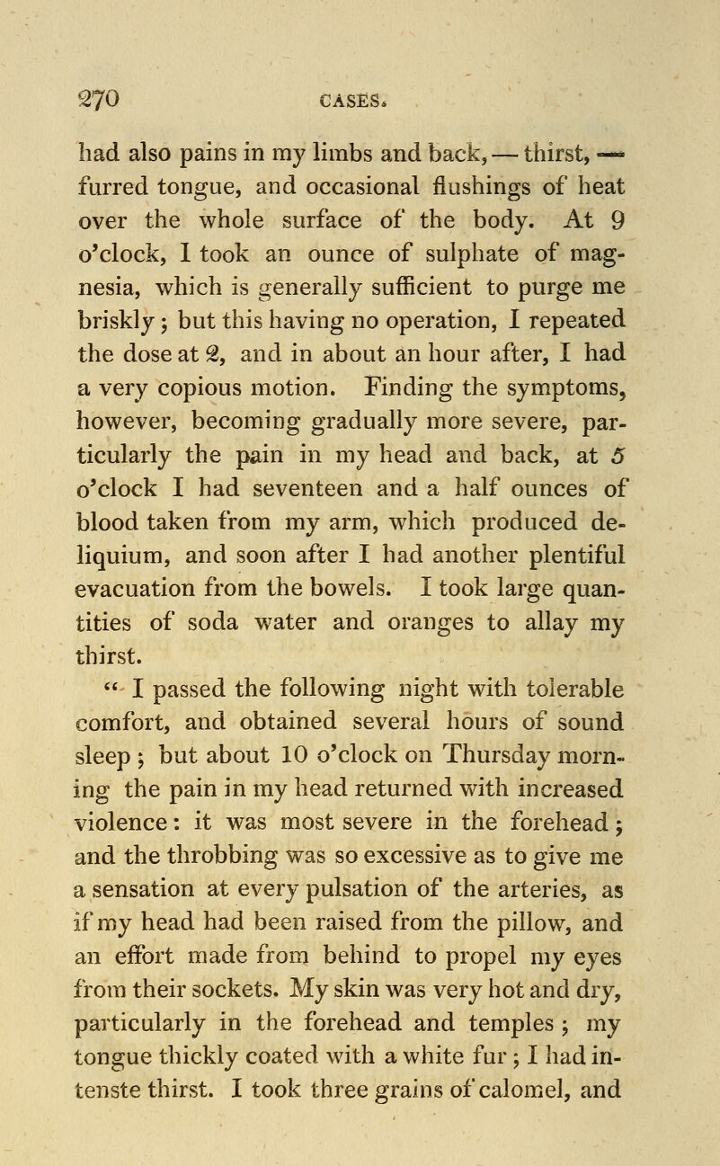 had also pains in my limbs and back, — thirst, —* furred tongue, and occasional flushings of heat over the whole surface of the body. At 9 o'clock, 1 took an ounce of sulphate of mag- nesia, which is generally sufficient to purge me briskly; but this having no operation, I repeated the dose at % and in about an hour after, I had a very copious motion. Finding the symptoms, however, becoming gradually more severe, par- ticularly the pain in my head and back, at 5 o'clock I had seventeen and a half ounces of blood taken from my arm, which produced de- liquium, and soon after I had another plentiful evacuation from the bowels. I took large quan- tities of soda water and oranges to allay my thirst. I passed the following night with tolerable comfort, and obtained several hours of sound sleep ; but about 10 o'clock on Thursday morn- ing the pain in my head returned with increased violence: it was most severe in the forehead; and the throbbing was so excessive as to give me a sensation at every pulsation of the arteries, as if my head had been raised from the pillow, and an effort made from behind to propel my eyes from their sockets. My skin was very hot and dry, particularly in the forehead and temples ; my tongue thickly coated with a white fur; I had in- tenste thirst. I took three grains of calomel, and