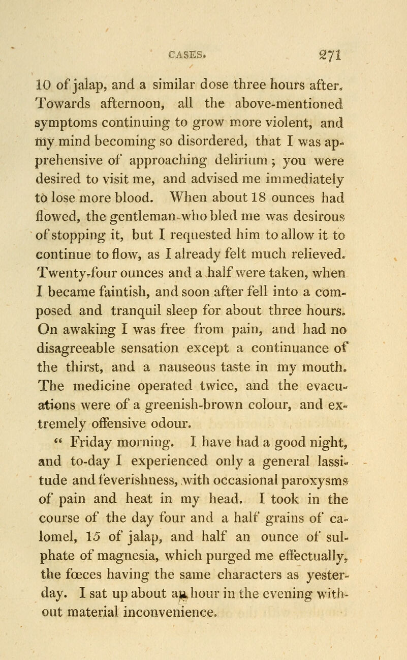 10 of jaiap, and a similar dose three hours after. Towards afternoon, all the above-mentioned symptoms continuing to grov/ more violent, and my mind becoming so disordered, that I was ap- prehensive of approaching delirium; you were desired to visit me, and advised me immediately to lose more blood. When about 18 ounces had flowed, the gentleman^whobled me was desirous of stopping it, but I requested him to allow it to continue to flow, as I already felt much relieved. Twentyrfour ounces and a half were taken, when I became faintish, and soon after fell into a com- posed and tranquil sleep for about three hours- On awaking I was free from pain, and had no disagreeable sensation except a continuance of the thirst, and a nauseous taste in my mouth. The medicine operated twice, and the evacu- ations were of a greenish-brown colour, and ex- tremely offensive odour. <* Friday morning. I have had a good night, and to-day I experienced only a general lassi- tude and feverishness, with occasional paroxysms of pain and heat in my head. I took in the course of the day four and a half grains of ca- lomel, 15 of jalap, and half an ounce of sul- phate of magnesia, which purged me eff*ectually5 the foeces having the same characters as yester- day. I sat up about a^^hour in the evening with- out material inconvenience.