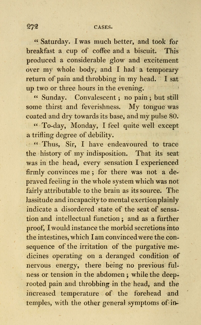 Saturday. I was much better, and took for breakfast a cup of coffee and a biscuit. This produced a considerable glow and e^ccitement over my whole body, and I had a temporary return of pain and throbbing in my head. I sat up two or three hours in the evening. Sunday. Convalescent j no pain ; but still some thirst and feverishness. My tongue was coated and dry towards its base, and my pulse 80. ** To-day, Monday, I feel quite well except a trifling degree of debility. *' Thus, Sir, I have endeavoured to trace the history of my indisposition. That its seat was in the head, ewery sensation I experienced firmly convinces me ; for there was not a de- praved feeling in the whole system which was not fairly attributable to the brain as its source. The lassitude and incapacity to mental exertion plainly indicate a disordered state of the seat of sensa- tion and intellectual function ; and as a further proof, I would instance the morbid secretions into the intestines, which lam convinced were the con- sequence of the irritation of the purgative me- dicines operating on a deranged condition of nervous energy, there being no previous ful- ness or tension in the abdomen; while the deep- rooted pain and throbbing in the head, and the increased temperature of the forehead and temples, with the other general symptoms of in-