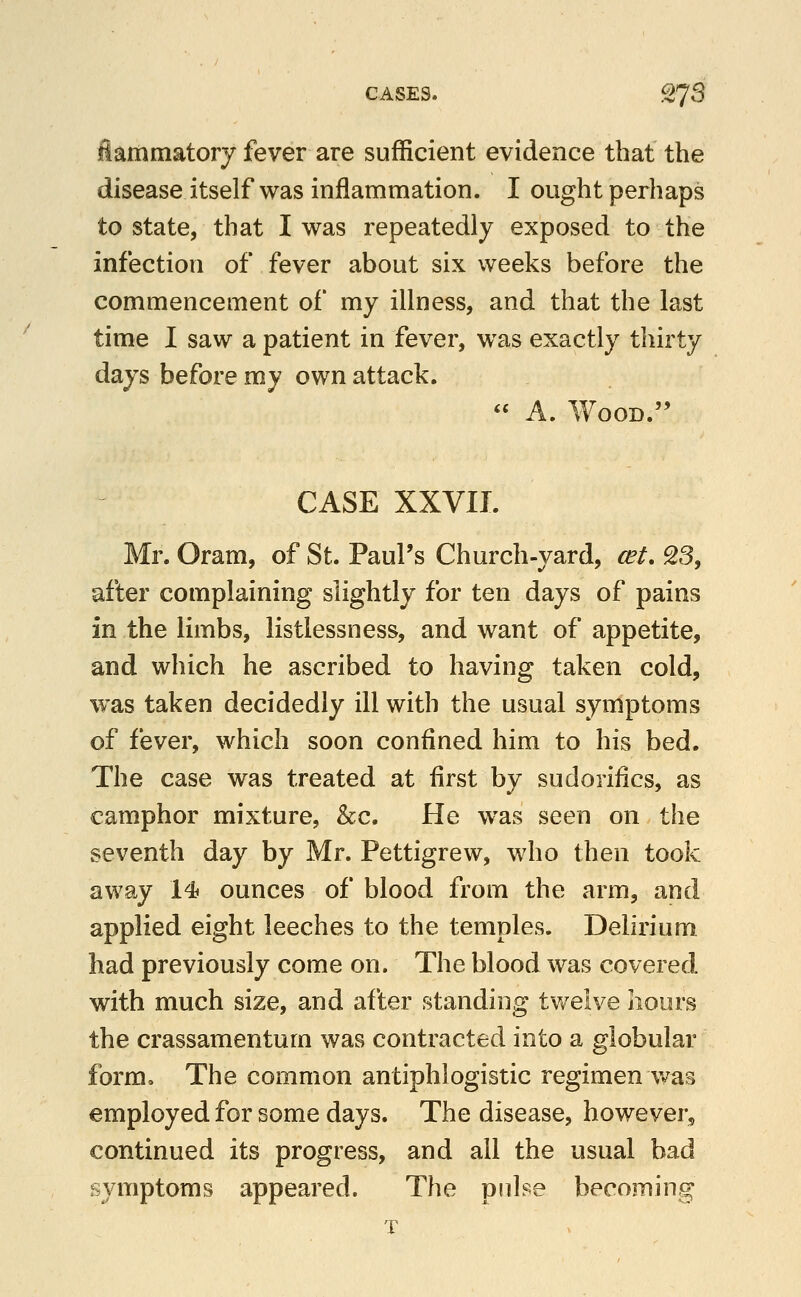 iarnmatory fever are sufficient evidence that the disease itself was inflammation. I ought perhaps to state, that I was repeatedly exposed to the infection of fever about six weeks before the commencement of my illness, and that the last time I saw a patient in fever, was exactly thirty days before my own attack.  A. Wood. CASE XXVII. Mr. Oram, of St. Paul's Church-yard, cet. 23, after complaining slightly for ten days of pains in the limbs, listlessness, and want of appetite, and which he ascribed to having taken cold, was taken decidedly ill with the usual symptoms of fever, which soon confined him to his bed. The case was treated at first by sudorifics, as camphor mixture, &c. He was seen on the seventh day by Mr. Pettigrew, who then took away 14s ounces of blood from the arm, and applied eight leeches to the temples. Delirium had previously come on. The blood was covered with much size, and after standing twelve hours the crassamentum was contracted into a globular form. The common antiphlogistic regimen v^^as employed for some days. The disease, however, continued its progress, and all the usual bad symptoms appeared. The pulse becoming T