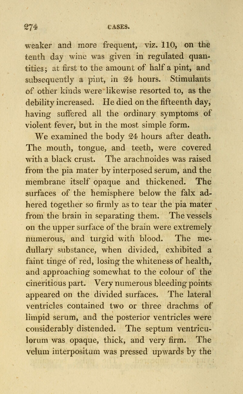 ^74f CASES. weaker and more frequent, viz. 110, on the tenth day wine was given in regulated quan- tities; at first to the amount of half a pint, and subsequently a pint, in 24 hours. Stimulants of other kinds were likewise resorted to, as the debility increased. He died on the fifteenth day, having suffered all the ordinary symptoms of violent fever, but in the most simple form. We examined the body 24 hours after death. The mouth, tongue, and teeth, were covered wdth a black crust. The arachnoides was raised from the pia mater by interposed serum, and the membrane itself opaque and thickened. The surfaces of the hemisphere below the falx ad- hered together so firmly as to tear the pia mater from the brain in separating them. The vessels on the upper surface of the brain were extremely numerous, and turgid with blood. The me- dullary substance, when divided, exhibited a faint tinge of red, losing the whiteness of health, and approaching somewhat to the colour of the cineritious part. Very numerous bleeding points appeared on the divided surfaces. The lateral ventricles contained two or three drachms of limpid serum, and the posterior ventricles were considerably distended. The septum ventricu- lorum was opaque, thick, and very firm. The velum interpositum was pressed upwards by the