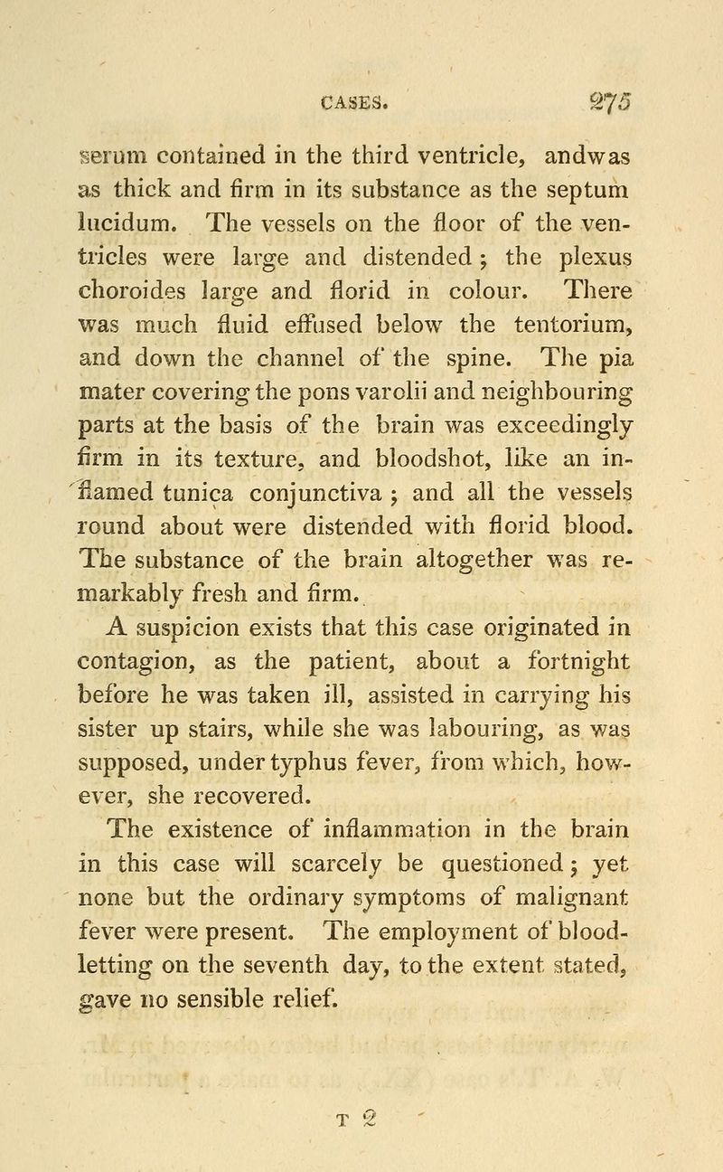 CASES. 9ri5 serum contained in the third ventricle, andwas as thick and firm in its substance as the septum lucidum. The vessels on the floor of the ven- tricles were large and distended; the plexus choroides large and florid in colour. There was much fluid effused below the tentorium, and down the channel of the spine. The pia mater covering the pons varolii and neighbouring parts at the basis of the brain was exceedingly firm in its texture, and bloodshot, like an in- Bamed tunica conjunctiva ; and all the vessels round about were distended with florid blood. The substance of the brain altogether was re- markably fresh and firm. A suspicion exists that this case originated in contagion, as the patient, about a fortnight before he was taken ill, assisted in carrying his sister up stairs, while she was labouring, as was supposed, under typhus feverj from which, hov/- ever, she recovered. The existence of inflammation in the brain in this case will scarcely be questioned 5 yet none but the ordinary symptoms of malignant fever were present. The employment of blood- letting on the seventh day, to the extent stated, gave no sensible relief.