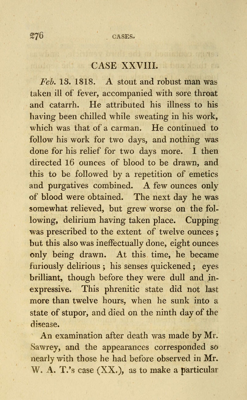 £76 , CASES, CASE XXVIII. Feb. IS. 1818. A stout and robust man was taken ill of fever, accompanied with sore throat and catarrh. He attributed his illness to his having been chilled while sweating in his work, which was that of a carman. He continued to follow his work for two days, and nothing was done for his relief for two days more. I then directed 16 ounces of blood to be drawn, and this to be followed by a repetition of emetics and purgatives combined. A few ounces only of blood were obtained. The next day he was somewhat relieved, but grew worse on the fol- lowing, delirium having taken place. Cupping was prescribed to the extent of twelve ounces; but this also was ineffectually done, eight ounces only being drawn. At this time, he became furiously delirious ; his senses quickened; eyes brilliant, though before they were dull and in- expressive. This phrenitic state did not last more than twelve hours, when he sunk into a state of stupor, and died on the ninth day of the disease. An examination after death was made by Mr. Sawrey, and the appearances corresponded so nearly with those he had before observed in Mr. W. A. T.'s case (XX.), as to make a particular
