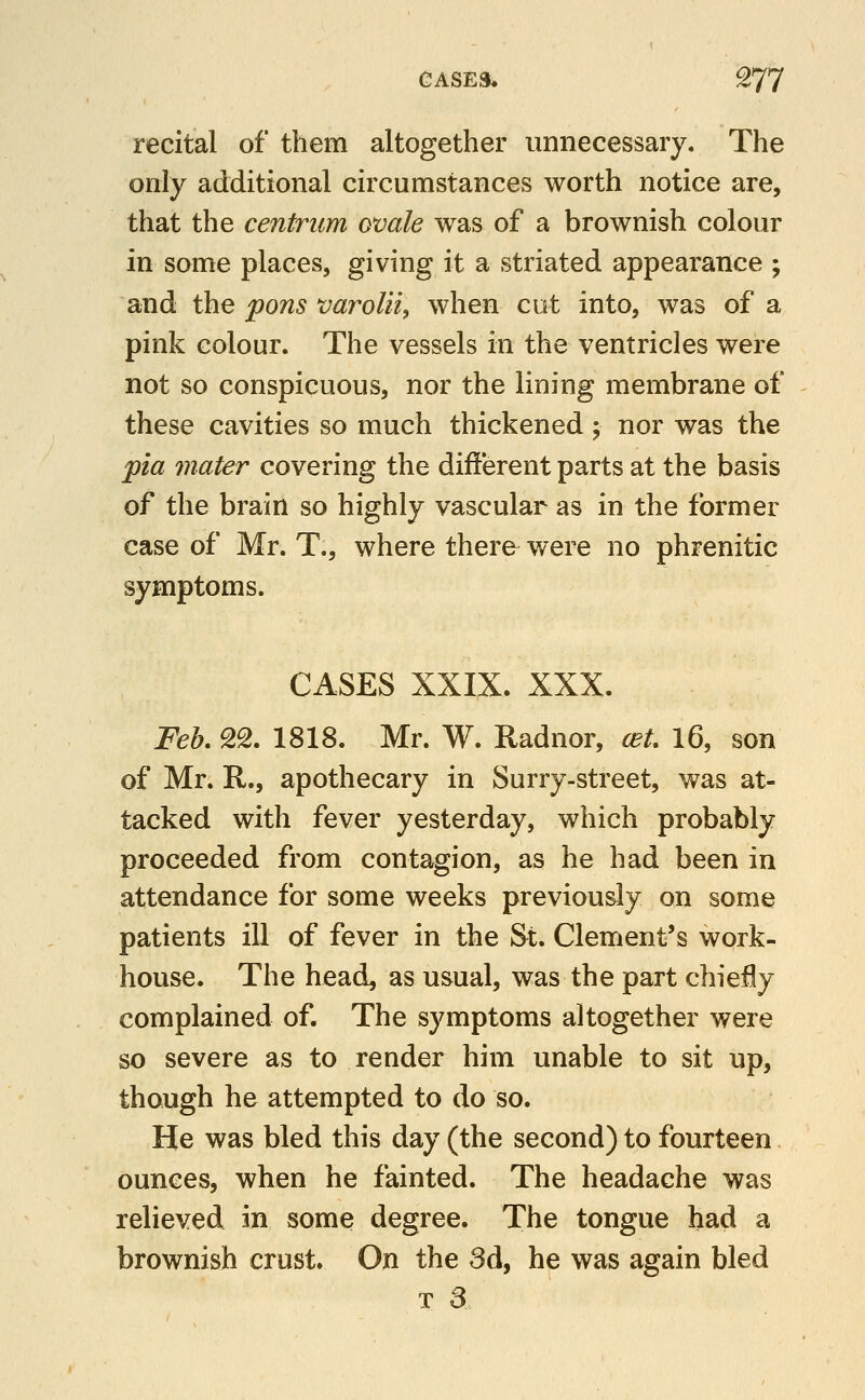 recital of them altogether unnecessary. The only additional circumstances worth notice are, that the centrum ovale was of a brownish colour in some places, giving it a striated appearance ; and the pons varolii, when cut into, was of a pink colour. The vessels in the ventricles were not so conspicuous, nor the lining membrane of these cavities so much thickened 5 nor was the pia mater covering the different parts at the basis of the brain so highly vascular as in the former case of Mr. T., where there were no phrenitic symptoms. CASES XXIX. XXX. Feh. SS. 1818. Mr. W. Radnor, cet, 16, son of Mr. R., apothecary in Surry-street, was at- tacked with fever yesterday, which probably proceeded from contagion, as he had been in attendance for some weeks previously on some patients ill of fever in the St. Clement's work- house. The head, as usual, was the part chie^y complained of. The symptoms altogether were so severe as to render him unable to sit up, though he attempted to do so. He was bled this day (the second) to fourteen ounces, when he fainted. The headache was relieved in some degree. The tongue had a brownish crust. On the 3d, he was again bled T a