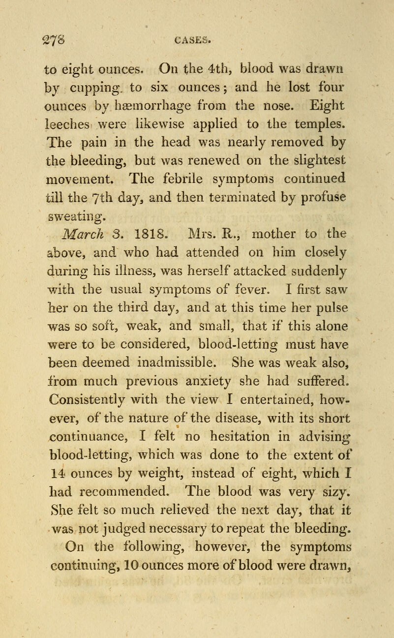 to eight ounces. On the 4th, blood was drawn by cupping, to six ounces; and he lost four ounces by haemorrhage from the nose. Eight leeches were likewise applied to the temples. The pain in the head was nearly removed by the bleeding, but was renewed on the slightest movement. The febrile symptoms continued till the 7th day, and then terminated by profuse sweating. March S. 1818, Mrs. R., mother to the above, and who had attended on him closely during his illness, was herself attacked suddenly with the usual symptoms of fever. I first saw her on the third day, and at this time her pulse was so soft, weak, and small, that if this alone were to be considered, blood-letting must have been deemed inadmissible. She was weak also, from much previous anxiety she had suffered. Consistently with the view I entertained, how- ever, of the nature of the disease, with its short continuance, I felt no hesitation in advising blood-letting, which was done to the extent of 14 ounces by weight, instead of eight, which I had recommended. The blood was very sizy. She felt so much relieved the next day, that it was not judged necessary to repeat the bleeding. On the following, however, the symptoms continuing, 10 ounces more of blood were drawn.