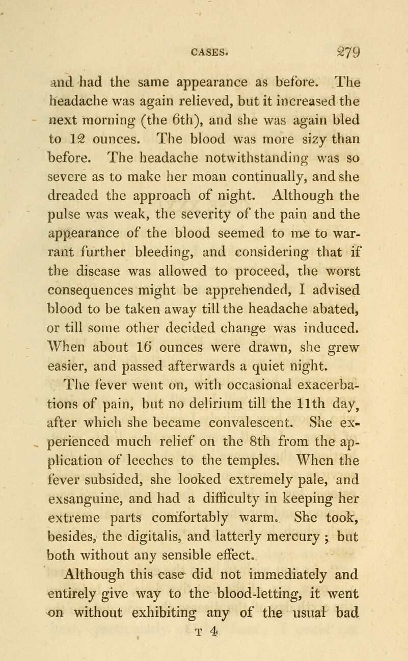 and had the same appearance as before. The headache was again relieved, but it increased the next morning (the 6th), and she was again bled to 12 ounces. The blood was more sizy than before. The headache notwithstanding was so severe as to make her moan continually, and she dreaded the approach of night. Although the pulse was weak, the severity of the pain and the appearance of the blood seemed to me to war- rant further bleeding, and considering that if the disease was allowed to proceed, the worst consequences might be apprehended, I advised blood to be taken away till the headache abated, or till some other decided change was induced. When about 16 ounces were drawn, she grew easier, and passed afterwards a quiet night. The fever went on, with occasional exacerba- tions of pain, but no delirium till the 11th day, after which she became convalescent. She ex- perienced much relief on the 8th from the ap- plication of leeches to the temples. When the fever subsided, she looked extremely pale, and exsanguine, and had a difficulty in keeping her extreme parts comfortably warm.. She took, besides, the digitalis, and latterly mercury ; but both without any sensible effect. Although this case did not immediately and entirely give way to the blood-letting, it went ^n without exhibiting any of the usual bad T 4