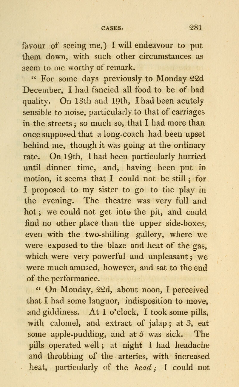 favour of seeing me,) I will endeavour to put them down, with such other circumstances as seem to me worthy of remark. «« For some days previously to Monday 22d December, I had fancied all food to be of bad quality. On 18th and 19th, I had been acutely sensible to noise, particularly to that of carriages in the streets; so much so, that I had more than once supposed that a long-coach had been upset behind me, though it was going at the ordinary rate. On 19th, I had been particularly hurried until dinner time, and, having been put in motion, it seems that I could not be still; for I proposed to my sister to go to the play in the evening. The theatre was very full and hot; we could not get into the pit, and could find no other place than the upper side-boxes, even with the two-shilling gallery, where we were exposed to the blaze and heat of the gas, which were very powerful and unpleasant; we were much amused, however, and sat to the end of the performance.  On Monday, 22d, about noon, I perceived that I had some languor, indisposition to move, and giddiness. At 1 o'clock, I took some pills, with calomel, and extract of jalap; at 3, eat some apple-pudding, and at 5 was sick. The pills operated well ^ at night I had headache and throbbing of the arteries, with increased beat, particularly of the head; I could not