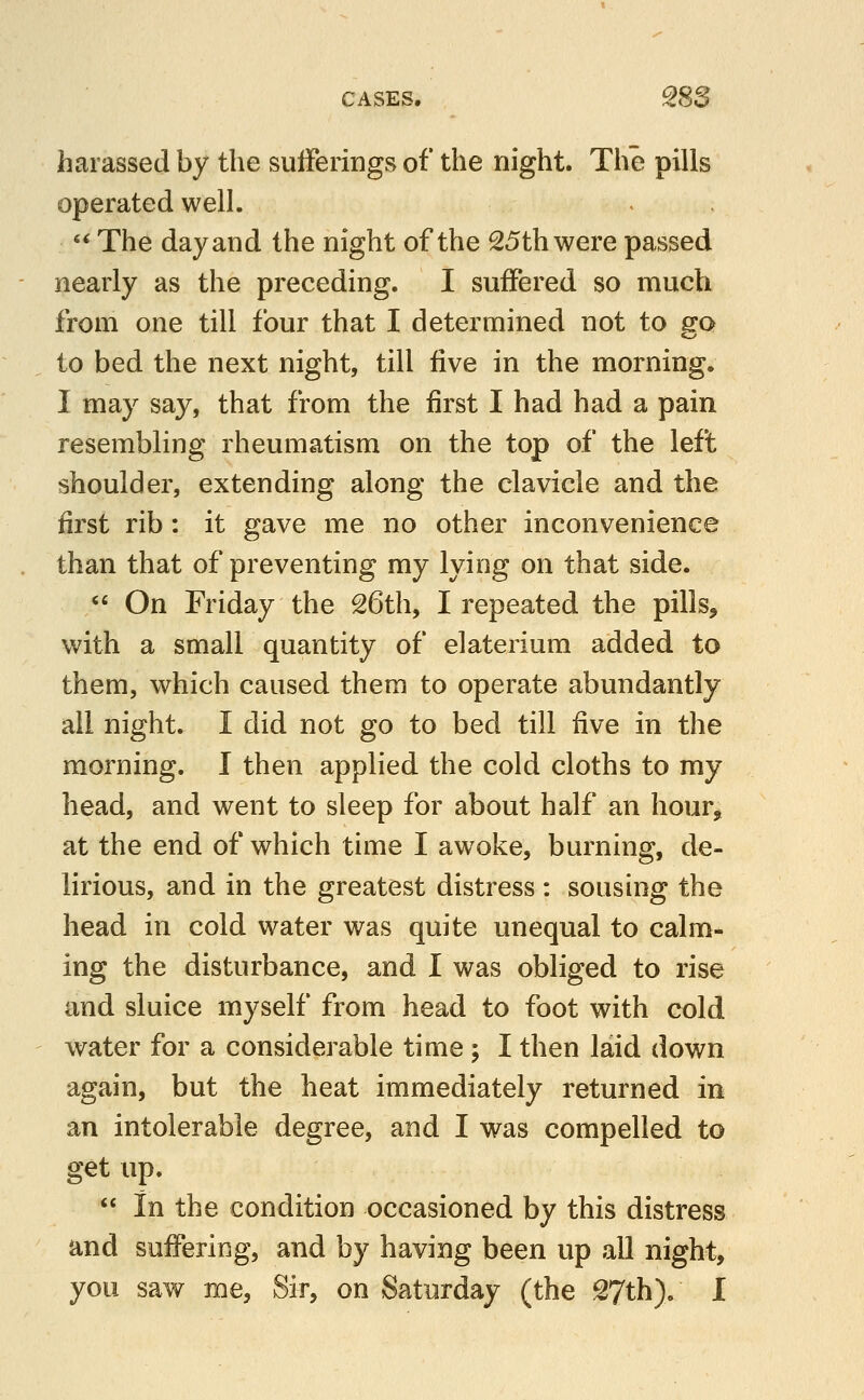 harassed by the sufferings of the night. The pills operated well. '^The day and the night of the 25th were passed nearly as the preceding. I suffered so much from one till four that I determined not to sro to bed the next night, till five in the morning. I may say, that from the first I had had a pain resembling rheumatism on the top of the left shoulder, extending along the clavicle and the first rib : it gave me no other inconvenience than that of preventing my lying on that side. «' On Friday the 26th, I repeated the pills, with a small quantity of elaterium added to them, which caused them to operate abundantly all night. I did not go to bed till ^ve in the morning. I then applied the cold cloths to my head, and went to sleep for about half an hour, at the end of which time I awoke, burning, de- lirious, and in the greatest distress : sousing the head in cold water was quite unequal to calm- ing the disturbance, and I was obliged to rise and sluice myself from head to foot with cold water for a considerable time ; I then laid down again, but the heat immediately returned in an intolerable degree, and I was compelled to get up. in the condition occasioned by this distress and suffering, and by having been up all night, you saw me, Sir, on Saturday (the 27th). I