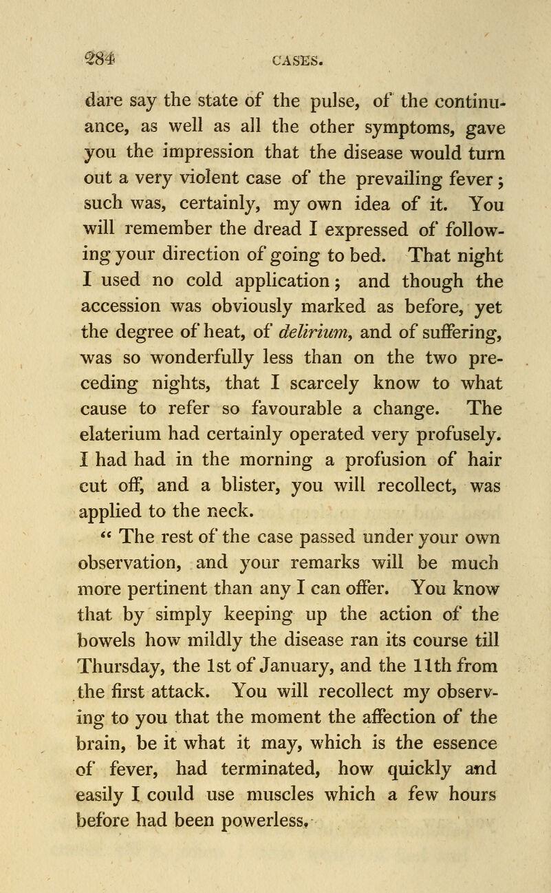 dare say the state of the pulse, of the continu- ance, as well as all the other symptoms, gave you the impression that the disease would turn out a very violent case of the prevailing fever; such was, certainly, my own idea of it. You will remember the dread I expressed of follow- ing your direction of going to bed. That night I used no cold application; and though the accession was obviously marked as before, yet the degree of heat, of delirium, and of suffering, was so wonderfully less than on the two pre- ceding nights, that I scarcely know to what cause to refer so favourable a change. The elaterium had certainly operated very profusely. I had had in the morning a profusion of hair cut off, and a blister, you will recollect, was applied to the neck.  The rest of the case passed under your own observation, and your remarks will be much more pertinent than any I can offer. You know that by simply keeping up the action of the bowels how mildly the disease ran its course till Thursday, the 1st of January, and the Hth from the first attack. You will recollect my observ- ing to you that the moment the affection of the brain, be it what it may, which is the essence of fever, had terminated, how quickly and easily I could use muscles which a few hours before had been powerless,