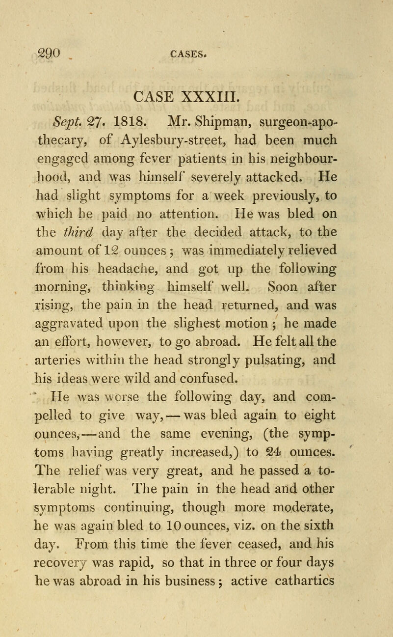 CASE XXXIII. Se;pt* 27. 1818. Mr. Shipman, surgeon-apo- thecary, of Aylesbiuy-street, had been much engaged among fever patients in his neighbour- hood, and was himself severely attacked. He had slight symptoms for a week previously, to which he paid no attention. He was bled on the third day after the decided attack, to the am.ount of 12 ounces j was immediately relieved from his headache, and got up the following morning, thinking himself well. Soon after rising, the pain in the head returned, and was aggravated upon the slighest motion ; he made an effort, however, to go abroad. He felt all the arteries within the head strongly pulsating, and his ideas were wild and confused. He was worse the following day, and com- pelled to give way, — was bled again to eight ounces,—and the same evening, (the symp- toms having greatly increased,) to 24 ounces. The relief was very great, and he passed a to- lerable night. The pain in the head aiid other symptoms continuing, though more moderate, he was again bled to 10 ounces, viz. on the sixth day. From this time the fever ceased, and his recovery was rapid, so that in three or four days he was abroad in his business ^ active cathartics