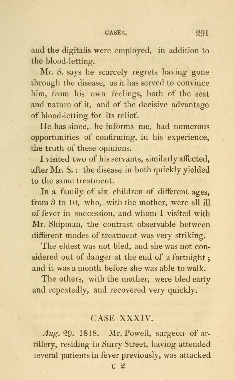 CASES. ^ ^91 and the digitalis were employed, in addition to the blood-letting. Mr. S. says he scarcely regrets having gone through the disease, as it has served to convince him, from his own feelings, both of the seat and nature of it, and of the decisive advantage of blood-letting for its relief. He has since, he informs me, had numerous opportunities of confirming, in his experience, the truth of these opinions. I visited two of his servants, similarly affected, after Mr. S.: the disease in both quickly yielded to the same treatment. In a family of six children of different ages, from 3 to 10, who, with the mother, were all ill of fever in succession, and whom I visited with Mr. Shipman, the contrast observable between different modes of treatment was very striking. The eldest was not bled, and she was not con- sidered out of danger at the end of a fortnight; and it was a month before she was able to walk. The others, with the mother, were bled early and repeatedly, and recovered very quickly. CASE XXXIV. Aug, ^9' 1818. Mr. Powell, surgeon of ar- tillery, residing in Surry Street, having attended several patients in fever previously, was attacked u 2