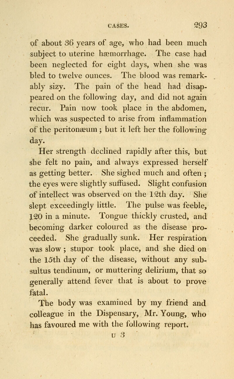 of about 36 years of age, who had been much subject to uterine haemorrhage. The case had been neglected for eight days, when she was bled to twelve ounces. The blood was remark- ably sizy. The pain of the head had disap- peared on the following day, and did not again recur. Pain now took place in the abdomen, which was suspected to arise from inflammation of the peritonaeum ; but it left her the following day. Her strength declined rapidly after this, but she felt no pain, and always expressed herself as getting better. She sighed much and often ; the eyes w^ere slightly suffused. Slight confusion of intellect was observed on the 12th day. She slept exceedingly little. The pulse was feeble, 120 in a minute. Tongue thickly crusted, and becoming darker coloured as the disease pro- ceeded. She gradually sunk. Her respiration was slow ; stupor took place, and she died on the 15th day of the disease, without any sub- sultus tendinum, or muttering delirium, that so generally attend fever that is about to prove fatal. The body was examined by my friend and colleague in the Dispensary, Mr. Young, who has favoured me with the following report.